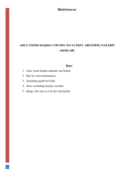 Ilmiybaza.uz 
 
 
 
 
 
 ARUZ TIZIMI HAQIDA UMUMIY MA’LUMOT. ARUZNING NAZARIY 
ASOSLARI 
 
 
Reja: 
1. Aruz vazni haqida umumiy ma’lumot. 
2. She’riy vazn tushunchasi. 
3. Aruzning paydo bo`lishi. 
4. Aruz vaznining nazariy asoslari. 
5. Qisqa, cho`ziq va o‘ta cho‘ziq hijolar. 
 
 
 
 
 
 
 
 
 
 
 
 
 
 
