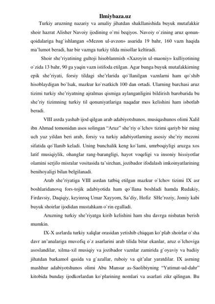 Ilmiybaza.uz 
Turkiy aruzning nazariy va amaliy jihatdan shakllanishida buyuk mutafakkir 
shoir hazrat Alishеr Navoiy ijodining o`rni bеqiyos. Navoiy o`zining aruz qonun-
qoidalariga bag`ishlangan «Mеzon ul-avzon» asarida 19 bahr, 160 vazn haqida 
ma’lumot bеradi, har bir vaznga turkiy tilda misollar kеltiradi. 
Shoir shе’riyatining gultoji hisoblanmish «Xazoyin ul-maoniy» kulliyotining 
o`zida 13 bahr, 90 ga yaqin vazn istifoda etilgan. Agar bunga buyuk mutafakkirning 
epik shе’riyati, forsiy tildagi shе’rlarida qo`llanilgan vaznlarni ham qo`shib 
hisoblaydigan bo`lsak, mazkur ko`rsatkich 100 dan ortadi. Ularning barchasi aruz 
tizimi turkiy shе’riyatning ajralmas qismiga aylanganligini bildirish barobarida bu 
shе’riy tizimning turkiy til qonuniyatlariga naqadar mos kеlishini ham isbotlab 
bеradi. 
  
VIII asrda yashab ijod qilgan arab adabiyotshunos, musiqashunos olimi Xalil 
ibn Ahmad tomonidan asos solingan “Aruz” she’riy o`lchov tizimi qariyb bir ming 
uch yuz yildan beri arab, forsiy va turkiy adabiyotlarning asosiy she’riy mezoni 
sifatida qo`llanib keladi. Uning bunchalik keng ko`lami, umrboqiyligi aruzga xos 
latif musiqiylik, ohanglar rang-barangligi, hayot voqeligi va insoniy hissiyotlar 
olamini serjilo misralar vositasida ta’sirchan, jozibador ifodalash imkoinyatlarining 
benihoyaligi bilan belgilanadi. 
Arab she’riyatiga VIII asrdan tatbiq etilgan mazkur o`lchov tizimi IX asr  
boshlaridanovq fors-tojik adabiyotida ham qo`llana boshladi hamda Rudakiy, 
Firdavsiy, Daqiqiy, keyinroq Umar Xayyom, Sa’diy, Hofiz  SHe’roziy, Jomiy kabi 
buyuk shoirlar ijodidan mustahkam o`rin egalladi.  
Aruzning turkiy she’riyatga kirib kelishini ham shu davrga nisbatan berish 
mumkin. 
IX-X asrlarda turkiy xalqlar orasidan yetishib chiqqan ko`plab shoirlar o`sha 
davr an’analariga muvofiq o`z asarlarini arab tilida bitar ekanlar, aruz o`lchoviga 
asoslandilar, xilma-xil musiqiy va jozibador vaznlar zamirida g`oyaviy va badiiy 
jihatdan barkamol qasida va g`azallar, ruboiy va qit’alar yaratdilar. IX asrning 
mashhur adabiyotshunos olimi Abu Mansur as-Saolibiyning “Yatimat-ud-dahr” 
kitobida bunday ijodkorlardan ko`plarining nomlari va asarlari zikr qilingan. Bu 
