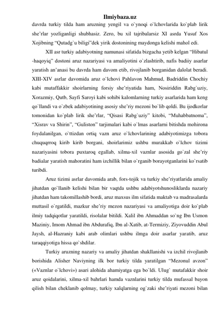 Ilmiybaza.uz 
davrda turkiy tilda ham aruzning yengil va o`ynoqi o`lchovlarida ko`plab lirik 
she’rlar yozliganligi shubhasiz. Zero, bu xil tajribalarsiz XI asrda Yusuf Xos 
Xojibning “Qutadg`u biligi”dek yirik dostonining maydonga kelishi mahol edi. 
XII asr turkiy adabiyotning namunasi sifatida bizgacha yetib kelgan “Hibatul 
-haqoyiq” dostoni aruz nazariyasi va amaliyotini o`zlashtirib, nafis badiiy asarlar 
yaratish an’anasi bu davrda ham davom etib, rivojlanib borganidan dalolat beradi. 
XIII-XIV asrlar davomida aruz o`lchovi Pahlavon Mahmud, Badriddin Chochiy 
kabi mutaffakkir shoirlarning forsiy she’riyatida ham, Nosiriddin Rabg`uziy, 
Xorazmiy, Qutb, Sayfi Saroyi kabi sohibi kalomlarning turkiy asarlarida ham keng 
qo`llandi va o`zbek adabiyotining asosiy she’riy mezoni bo`lib qoldi. Bu ijodkorlar 
tomonidan ko`plab lirik she’rlar, “Qisasi Rabg`uziy” kitobi, “Muhabbatnoma”, 
“Xisrav va Shirin”, “Guliston” tarjimalari kabi o`lmas asarlarni bitishda mohirona 
foydalanilgan, o`ttizdan ortiq vazn aruz o`lchovlarining adabiyotimizga tobora 
chuquqrroq kirib kirib borgani, shoirlarimiz ushbu murakkab o`lchov tizimi 
nazariyasini tobora puxtaroq egallab, xilma-xil vaznlar asosida go`zal she’riy 
badialar yaratish mahoratini ham izchillik bilan o`rganib borayotganlarini ko`rsatib 
turibdi. 
Aruz tizimi asrlar davomida arab, fors-tojik va turkiy she’riyatlarida amaliy 
jihatdan qo`llanib kelishi bilan bir vaqtda ushbu adabiyotshunosliklarda nazariy 
jihatdan ham takomillashib bordi, aruz maxsus ilm sifatida maktab va madrasalarda 
muttasil o`rgatildi, mazkur she’riy mezon nazariyasi va amaliyotiga doir ko`plab 
ilmiy tadqiqotlar yaratildi, risolalar bitildi. Xalil ibn Ahmaddan so`ng Ibn Usmon 
Maziniy, Imom Ahmad ibn Abdurafiq, Ibn al-Xatib, at-Termiziy, Ziyovuddin Abul 
Jaysh, al-Hazraniy kabi arab olimlari ushbu ilmga doir asarlar yaratib, aruz 
taraqqiyotiga hissa qo`shdilar. 
Turkiy aruzning nazariy va amaliy jihatdan shakllanishi va izchil rivojlanib 
borishida Alisher Naviyning ilk bor turkiy tilda yaratilgan “Mezonul avzon” 
(«Vaznlar o`lchovi») asari alohida ahamiyatga ega bo`ldi. Ulug` mutafakkir shoir 
aruz qoidalarini, xilma-xil bahrlari hamda vaznlarini turkiy tilda mufassal bayon 
qilish bilan cheklanib qolmay, turkiy xalqlarning og`zaki she’riyati mezoni bilan 
