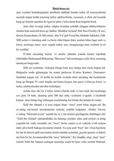 Ilmiybaza.uz 
aruz vaznlari hamohangligini atroflicha dalilladi hamda turkiy til xususiyatlarini 
nazarda tutgan holda aruzning turkiy adabiyotlarda, xususuan, o`zbek she’riyatida 
keng qo`llanishi mumkin bo`lgan ko`plab o`lchovlarini ham belgilab berdi. 
Aruz ilmi rivojiga turkiy xalqlar orasidan yetishib chiqqan adabiyotshunos 
olimlar ham munosib hissa qo`shdilar. Mashhur faylasuf Abu Nasr Forobiy (X asr), 
Qosim Zamaxshariy (X-XII asrlar), Abu YA’qub Yusuf ibn Abubakr Sakkokiy (XII-
XIII asrlar) o`zlarining arab va forsiy tilda bitgan ilmiy asarlari bilan faqat arab va 
forsiy aruzlarga emas, ayni vaqtda turkiy aruz taraqqiyotiga ham sezilarli ta’sir 
ko`rsatdilar. 
O`zbek aruzining naziriy va amaliy jihatdan yanada kamol topishida 
Zahiriddin Muhammad Boburning “Muxtasar” deb nomlangan yirik ilmiy asarining 
ahamiyati beqiyosdir. 
XIX asr oxirlarida  Zokirjon Furqat ham aruz ilmiga doir risola bitgan edi. 
Haligacha nashr qilinmagan bu asarni professor G`ulom Karimov Ostroumov 
fondidan topgan edi. 16 betlik bu kichik risolada shoir aruzning she’riyatimizda 
keng qo`llangan 55 vazni haqida ma’lumot bergan, har qaysi o`lchovga forsiy va 
turkiy adabiyotlardan misollar keltirilgan. 
Aslida aruz she’riy o`lchov tizimi sifatida arab va fors-tojik she’riyatlariga 
xos jami 19 bahr, ularning jami 200 dan ortiq vaznlarini o`rganib, o`zlashtirib 
kelgan. Aruz ilmiga bag`ishlangan risolalarning har birida shu holatni ko`ramiz. 
Xalil ibn Ahmad o`zi asos solgan ilmni “Aruz” nomi bilan atagan edi. Bu 
so`zning ma’nosini aruzshunoslar turlicha izohlab kelganlar. Alisher Navoiy 
o`zining “Mezonul-avzon” asarida bu so`z ma’nosiini quyidagicha sharhlagan edi: 
“Xalil ibn Ahmad” rahmatullohki, bu fanning voizidur, chun arab ermish va aning 
yaqinida bir vodiy ermishki, ani “Aruz” derlar emish va ul vodiyda a’rob uylarin 
tikib, jilva berib bahoga kiyururlar ermish. Va uyni arab “bayt” der. Chun baytlarni 
bu fan ila mezon qilib mavzunini nomavzunidin ayururlar, guyoki qiymat va bahosi 
ma’lum bo`lur, bu munosabat bila “aruz” debturlar”. Ko`rinadiki, ulug` shoir “aruz” 
istilohi Xalil ibn Ahmad yashagan manzilga yaqin bo`lgan vodiy nomini bildiradi, 
