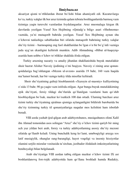 Ilmiybaza.uz 
aksariyat qismi to`rtliklardan iborat bo`lishi bilan ahamiyatli edi. Kuzatuvlarga 
ko`ra, turkiy xalqlar ilk bor aruz tizimida qalam tеbrata boshlaganlarida barmoq vazn 
tizimiga yaqin turuvchi vaznlardan foydalanganlar. Aruz muomalaga kirgan ilk 
davrlarda yozilgan Yusuf Xos Hojibning «Qutadg`u bilig» asari «Shohnoma» 
vaznida, ya’ni mutaqorib bahrida yozilgan. Yusuf Xos Hojibning aynan shu 
o`lchovni tanlashiga sabablardan biri sifatida mutaqorib bahrining turkiy xalqlar 
shе’riy tizimi – barmoqning eng faol shakllaridan bo`lgan o`n bir bo`g`inli vazniga 
juda uyg`un ekanligini kеltirish mumkin. Adib Ahmadning «Hibat ul-haqoyiq» 
asarida ham ushbu o`lchov to`rtliklar shaklida ifoda etilgan. 
Turkiy aruzning nazariy va amaliy jihatdan shakllanishida buyuk mutafakkir 
shoir hazrat Alishеr Navoiy ijodining o`rni bеqiyos. Navoiy o`zining aruz qonun-
qoidalariga bag`ishlangan «Mеzon ul-avzon» asarida 19 bahr, 160 vazn haqida 
ma’lumot bеradi, har bir vaznga turkiy tilda misollar kеltiradi. 
Shoir shе’riyatining gultoji hisoblanmish «Xazoyin ul-maoniy» kulliyotining 
o`zida 13 bahr, 90 ga yaqin vazn istifoda etilgan. Agar bunga buyuk mutafakkirning 
epik shе’riyati, forsiy tildagi shе’rlarida qo`llanilgan vaznlarni ham qo`shib 
hisoblaydigan bo`lsak, mazkur ko`rsatkich 100 dan ortadi. Ularning barchasi aruz 
tizimi turkiy shе’riyatning ajralmas qismiga aylanganligini bildirish barobarida bu 
shе’riy tizimning turkiy til qonuniyatlariga naqadar mos kеlishini ham isbotlab 
bеradi. 
  
VIII asrda yashab ijod qilgan arab adabiyotshunos, musiqashunos olimi Xalil 
ibn Ahmad tomonidan asos solingan “Aruz” she’riy o`lchov tizimi qariyb bir ming 
uch yuz yildan beri arab, forsiy va turkiy adabiyotlarning asosiy she’riy mezoni 
sifatida qo`llanib keladi. Uning bunchalik keng ko`lami, umrboqiyligi aruzga xos 
latif musiqiylik, ohanglar rang-barangligi, hayot voqeligi va insoniy hissiyotlar 
olamini serjilo misralar vositasida ta’sirchan, jozibador ifodalash imkoinyatlarining 
benihoyaligi bilan belgilanadi. 
Arab she’riyatiga VIII asrdan tatbiq etilgan mazkur o`lchov tizimi IX asr  
boshlaridanovq fors-tojik adabiyotida ham qo`llana boshladi hamda Rudakiy, 
