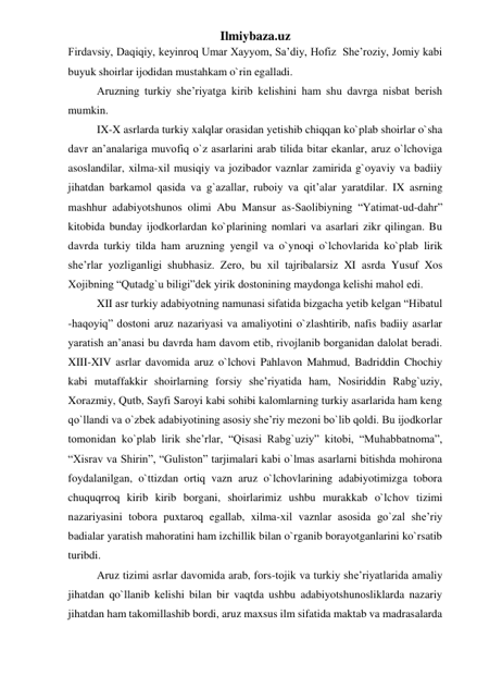 Ilmiybaza.uz 
Firdavsiy, Daqiqiy, keyinroq Umar Xayyom, Sa’diy, Hofiz  She’roziy, Jomiy kabi 
buyuk shoirlar ijodidan mustahkam o`rin egalladi.  
Aruzning turkiy she’riyatga kirib kelishini ham shu davrga nisbat berish 
mumkin. 
IX-X asrlarda turkiy xalqlar orasidan yetishib chiqqan ko`plab shoirlar o`sha 
davr an’analariga muvofiq o`z asarlarini arab tilida bitar ekanlar, aruz o`lchoviga 
asoslandilar, xilma-xil musiqiy va jozibador vaznlar zamirida g`oyaviy va badiiy 
jihatdan barkamol qasida va g`azallar, ruboiy va qit’alar yaratdilar. IX asrning 
mashhur adabiyotshunos olimi Abu Mansur as-Saolibiyning “Yatimat-ud-dahr” 
kitobida bunday ijodkorlardan ko`plarining nomlari va asarlari zikr qilingan. Bu 
davrda turkiy tilda ham aruzning yengil va o`ynoqi o`lchovlarida ko`plab lirik 
she’rlar yozliganligi shubhasiz. Zero, bu xil tajribalarsiz XI asrda Yusuf Xos 
Xojibning “Qutadg`u biligi”dek yirik dostonining maydonga kelishi mahol edi. 
XII asr turkiy adabiyotning namunasi sifatida bizgacha yetib kelgan “Hibatul 
-haqoyiq” dostoni aruz nazariyasi va amaliyotini o`zlashtirib, nafis badiiy asarlar 
yaratish an’anasi bu davrda ham davom etib, rivojlanib borganidan dalolat beradi. 
XIII-XIV asrlar davomida aruz o`lchovi Pahlavon Mahmud, Badriddin Chochiy 
kabi mutaffakkir shoirlarning forsiy she’riyatida ham, Nosiriddin Rabg`uziy, 
Xorazmiy, Qutb, Sayfi Saroyi kabi sohibi kalomlarning turkiy asarlarida ham keng 
qo`llandi va o`zbek adabiyotining asosiy she’riy mezoni bo`lib qoldi. Bu ijodkorlar 
tomonidan ko`plab lirik she’rlar, “Qisasi Rabg`uziy” kitobi, “Muhabbatnoma”, 
“Xisrav va Shirin”, “Guliston” tarjimalari kabi o`lmas asarlarni bitishda mohirona 
foydalanilgan, o`ttizdan ortiq vazn aruz o`lchovlarining adabiyotimizga tobora 
chuquqrroq kirib kirib borgani, shoirlarimiz ushbu murakkab o`lchov tizimi 
nazariyasini tobora puxtaroq egallab, xilma-xil vaznlar asosida go`zal she’riy 
badialar yaratish mahoratini ham izchillik bilan o`rganib borayotganlarini ko`rsatib 
turibdi. 
Aruz tizimi asrlar davomida arab, fors-tojik va turkiy she’riyatlarida amaliy 
jihatdan qo`llanib kelishi bilan bir vaqtda ushbu adabiyotshunosliklarda nazariy 
jihatdan ham takomillashib bordi, aruz maxsus ilm sifatida maktab va madrasalarda 
