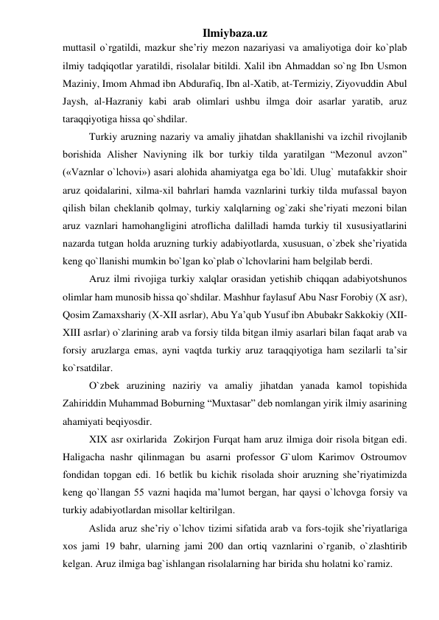 Ilmiybaza.uz 
muttasil o`rgatildi, mazkur she’riy mezon nazariyasi va amaliyotiga doir ko`plab 
ilmiy tadqiqotlar yaratildi, risolalar bitildi. Xalil ibn Ahmaddan so`ng Ibn Usmon 
Maziniy, Imom Ahmad ibn Abdurafiq, Ibn al-Xatib, at-Termiziy, Ziyovuddin Abul 
Jaysh, al-Hazraniy kabi arab olimlari ushbu ilmga doir asarlar yaratib, aruz 
taraqqiyotiga hissa qo`shdilar. 
Turkiy aruzning nazariy va amaliy jihatdan shakllanishi va izchil rivojlanib 
borishida Alisher Naviyning ilk bor turkiy tilda yaratilgan “Mezonul avzon” 
(«Vaznlar o`lchovi») asari alohida ahamiyatga ega bo`ldi. Ulug` mutafakkir shoir 
aruz qoidalarini, xilma-xil bahrlari hamda vaznlarini turkiy tilda mufassal bayon 
qilish bilan cheklanib qolmay, turkiy xalqlarning og`zaki she’riyati mezoni bilan 
aruz vaznlari hamohangligini atroflicha dalilladi hamda turkiy til xususiyatlarini 
nazarda tutgan holda aruzning turkiy adabiyotlarda, xususuan, o`zbek she’riyatida 
keng qo`llanishi mumkin bo`lgan ko`plab o`lchovlarini ham belgilab berdi. 
Aruz ilmi rivojiga turkiy xalqlar orasidan yetishib chiqqan adabiyotshunos 
olimlar ham munosib hissa qo`shdilar. Mashhur faylasuf Abu Nasr Forobiy (X asr), 
Qosim Zamaxshariy (X-XII asrlar), Abu Ya’qub Yusuf ibn Abubakr Sakkokiy (XII-
XIII asrlar) o`zlarining arab va forsiy tilda bitgan ilmiy asarlari bilan faqat arab va 
forsiy aruzlarga emas, ayni vaqtda turkiy aruz taraqqiyotiga ham sezilarli ta’sir 
ko`rsatdilar. 
O`zbek aruzining naziriy va amaliy jihatdan yanada kamol topishida 
Zahiriddin Muhammad Boburning “Muxtasar” deb nomlangan yirik ilmiy asarining 
ahamiyati beqiyosdir. 
XIX asr oxirlarida  Zokirjon Furqat ham aruz ilmiga doir risola bitgan edi. 
Haligacha nashr qilinmagan bu asarni professor G`ulom Karimov Ostroumov 
fondidan topgan edi. 16 betlik bu kichik risolada shoir aruzning she’riyatimizda 
keng qo`llangan 55 vazni haqida ma’lumot bergan, har qaysi o`lchovga forsiy va 
turkiy adabiyotlardan misollar keltirilgan. 
Aslida aruz she’riy o`lchov tizimi sifatida arab va fors-tojik she’riyatlariga 
xos jami 19 bahr, ularning jami 200 dan ortiq vaznlarini o`rganib, o`zlashtirib 
kelgan. Aruz ilmiga bag`ishlangan risolalarning har birida shu holatni ko`ramiz. 
