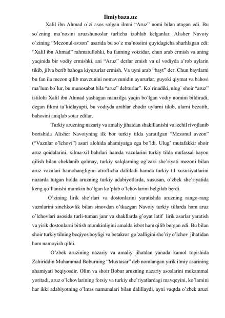 Ilmiybaza.uz 
Xalil ibn Ahmad o`zi asos solgan ilmni “Aruz” nomi bilan atagan edi. Bu 
so`zning ma’nosini aruzshunoslar turlicha izohlab kelganlar. Alisher Navoiy 
o`zining “Mezonul-avzon” asarida bu so`z ma’nosiini quyidagicha sharhlagan edi: 
“Xalil ibn Ahmad” rahmatullohki, bu fanning voizidur, chun arab ermish va aning 
yaqinida bir vodiy ermishki, ani “Aruz” derlar emish va ul vodiyda a’rob uylarin 
tikib, jilva berib bahoga kiyururlar ermish. Va uyni arab “bayt” der. Chun baytlarni 
bu fan ila mezon qilib mavzunini nomavzunidin ayururlar, guyoki qiymat va bahosi 
ma’lum bo`lur, bu munosabat bila “aruz” debturlar”. Ko`rinadiki, ulug` shoir “aruz” 
istilohi Xalil ibn Ahmad yashagan manzilga yaqin bo`lgan vodiy nomini bildiradi, 
degan fikrni ta’kidlayapti, bu vodiyda arablar chodir uylarni tikib, ularni bezatib, 
bahosini aniqlab sotar edilar.  
              Turkiy aruzning nazariy va amaliy jihatdan shakillanishi va izchil rivojlanib 
borishida Alisher Navoiyning ilk bor turkiy tilda yaratilgan “Mezonul avzon” 
(“Vaznlar o’lchovi”) asari alohida ahamiyatga ega bo’ldi. Ulug’ mutafakkir shoir 
aruz qoidalarini, xilma-xil bahrlari hamda vaznlarini turkiy tilda mufassal bayon 
qilish bilan cheklanib qolmay, turkiy xalqlarning og’zaki she’riyati mezoni bilan 
aruz vaznlari hamohangligini atroflicha dalilladi hamda turkiy til xususiyatlarini 
nazarda tutgan holda aruzning turkiy adabiyotlarda, xususan, o’zbek she’riyatida 
keng qo’llanishi mumkin bo’lgan ko’plab o’lchovlarini belgilab berdi. 
            O’zining lirik she’rlari va dostonlarini yaratishda aruzning rango-rang 
vaznlarini sinchkovlik bilan sinovdan o’tkazgan Navoiy turkiy tillarda ham aruz 
o’lchovlari asosida turli-tuman janr va shakllarda g’oyat latif  lirik asarlar yaratish 
va yirik dostonlarni bitish mumkinligini amalda isbot ham qilib bergan edi. Bu bilan 
shoir turkiy tilning beqiyos boyligi va betakror  go’zalligini she’riy o’lchov  jihatidan 
ham namoyish qildi. 
              O’zbek aruzining nazariy va amaliy jihatdan yanada kamol topishida 
Zahiriddin Muhammad Boburning “Muxtasar” deb nomlangan yirik ilmiy asarining  
ahamiyati beqiyosdir. Olim va shoir Bobur aruzning nazariy asoslarini mukammal 
yoritadi, aruz o’lchovlarining forsiy va turkiy she’riyatlardagi mavqeyini, ko’lamini 
har ikki adabiyotning o’lmas namunalari bilan dalillaydi, ayni vaqtda o’zbek aruzi 
