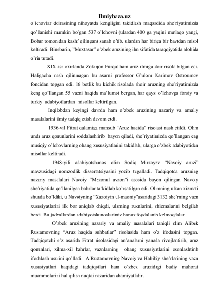 Ilmiybaza.uz 
o’lchovlar doirasining nihoyatda kengligini takidlash maqsadida she’riyatimizda 
qo’llanishi mumkin bo’gan 537 o’lchovni (ulardan 400 ga yaqini mutlaqo yangi, 
Bobur tomonidan kashf qilingan) sanab o’tib, ulardan har biriga bir baytdan misol 
keltiradi. Binobarin, ”Muxtasar” o’zbek aruzining ilm sifatida taraqqiyotida alohida 
o’rin tutadi. 
             XIX asr oxirlarida Zokirjon Furqat ham aruz ilmiga doir risola bitgan edi. 
Haligacha nash qilinmagan bu asarni professor G’ulom Karimov Ostroumov 
fondidan topgan edi. 16 betlik bu kichik risolada shoir aruzning she’riyatimizda 
keng qo’llangan 55 vazni haqida ma’lumot bergan, har qaysi o’lchovga forsiy va 
turkiy  adabiyotlardan  misollar keltirilgan. 
              Inqilobdan keyingi davrda ham o’zbek aruzining nazariy va amaliy 
masalalarini ilmiy tadqiq etish davom etdi. 
              1936-yil Fitrat qalamiga mansub “Aruz haqida” risolasi nash etildi. Olim 
unda aruz qonunlarini soddalashtirib  bayon qiladi, she’riyatimizda qo’llangan eng 
musiqiy o’lchovlarning ohang xususiyatlarini takidlab, ularga o’zbek adabiyotidan 
misollar keltiradi. 
                 1948-yili adabiyotshunos olim Sodiq Mirzayev “Navoiy aruzi”  
mavzusidagi nomzodlik dissertatsiyasini yozib tugalladi. Tadqiqotda aruzning 
nazariy masalalari Navoiy “Mezonul avzon”i asosida bayon qilingan Navoiy 
she’riyatida qo’llanilgan bahrlar ta’kidlab ko’rsatilgan edi. Olimning ulkan xizmati 
shunda bo’ldiki, u Navoiyning “Xazoiyin ul-maoniy”asaridagi 3132 she’rning vazn 
xususiyatlarini ilk bor aniqlab chiqdi, ularning ruknlarini, chizmalarini belgilab 
berdi. Bu jadvallardan adabiyotshunoslarimiz hanuz foydalanib kelmoqdalar. 
                 O’zbek aruzining nazariy va amaliy masalalari taniqli olim Alibek 
Rustamovning “Aruz haqida suhbatlar” risolasida ham o’z ifodasini topgan. 
Tadqiqotchi o’z asarida Fitrat risolasidagi an’analarni yanada rivojlantirib, aruz 
qonunlari, xilma-xil bahrlar, vaznlarning  ohang xususiyatlarini osonlashtirib 
ifodalash usulini qo’lladi.  A.Rustamovning Navoiy va Habibiy she’rlarining vazn 
xususiyatlari haqidagi tadqiqotlari ham o’zbek aruzidagi badiy mahorat 
muammolarini hal qilish nuqtai nazaridan ahamiyatlidir. 
