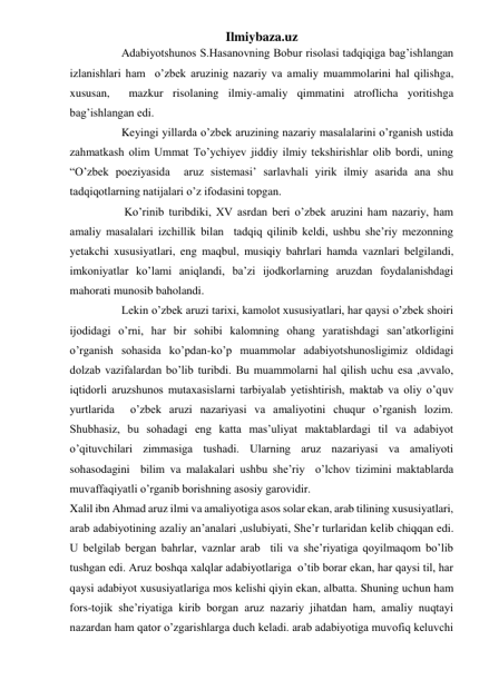 Ilmiybaza.uz 
                  Adabiyotshunos S.Hasanovning Bobur risolasi tadqiqiga bag’ishlangan 
izlanishlari ham  o’zbek aruzinig nazariy va amaliy muammolarini hal qilishga, 
xususan,  mazkur risolaning ilmiy-amaliy qimmatini atroflicha yoritishga 
bag’ishlangan edi. 
                  Keyingi yillarda o’zbek aruzining nazariy masalalarini o’rganish ustida 
zahmatkash olim Ummat To’ychiyev jiddiy ilmiy tekshirishlar olib bordi, uning 
“O’zbek poeziyasida  aruz sistemasi’ sarlavhali yirik ilmiy asarida ana shu 
tadqiqotlarning natijalari o’z ifodasini topgan. 
                   Ko’rinib turibdiki, XV asrdan beri o’zbek aruzini ham nazariy, ham 
amaliy masalalari izchillik bilan  tadqiq qilinib keldi, ushbu she’riy mezonning 
yetakchi xususiyatlari, eng maqbul, musiqiy bahrlari hamda vaznlari belgilandi, 
imkoniyatlar ko’lami aniqlandi, ba’zi ijodkorlarning aruzdan foydalanishdagi 
mahorati munosib baholandi. 
                  Lekin o’zbek aruzi tarixi, kamolot xususiyatlari, har qaysi o’zbek shoiri 
ijodidagi o’rni, har bir sohibi kalomning ohang yaratishdagi san’atkorligini 
o’rganish sohasida ko’pdan-ko’p muammolar adabiyotshunosligimiz oldidagi 
dolzab vazifalardan bo’lib turibdi. Bu muammolarni hal qilish uchu esa ,avvalo, 
iqtidorli aruzshunos mutaxasislarni tarbiyalab yetishtirish, maktab va oliy o’quv 
yurtlarida  o’zbek aruzi nazariyasi va amaliyotini chuqur o’rganish lozim. 
Shubhasiz, bu sohadagi eng katta mas’uliyat maktablardagi til va adabiyot 
o’qituvchilari zimmasiga tushadi. Ularning aruz nazariyasi va amaliyoti 
sohasodagini  bilim va malakalari ushbu she’riy  o’lchov tizimini maktablarda 
muvaffaqiyatli o’rganib borishning asosiy garovidir. 
Xalil ibn Ahmad aruz ilmi va amaliyotiga asos solar ekan, arab tilining xususiyatlari, 
arab adabiyotining azaliy an’analari ,uslubiyati, She’r turlaridan kelib chiqqan edi. 
U belgilab bergan bahrlar, vaznlar arab  tili va she’riyatiga qoyilmaqom bo’lib 
tushgan edi. Aruz boshqa xalqlar adabiyotlariga  o’tib borar ekan, har qaysi til, har 
qaysi adabiyot xususiyatlariga mos kelishi qiyin ekan, albatta. Shuning uchun ham 
fors-tojik she’riyatiga kirib borgan aruz nazariy jihatdan ham, amaliy nuqtayi 
nazardan ham qator o’zgarishlarga duch keladi. arab adabiyotiga muvofiq keluvchi 
