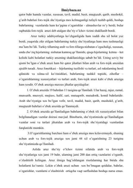 Ilmiybaza.uz 
qator bahr hamda vaznlar, xususan, tavil, madid, basit, muqtazab, qarib, mushokil, 
g’arib bahrlari fors-tojik she’riyatiga mos kelmaganligi tufayli tushib qoldi, boshqa 
bahrlarning  vaznlarida ham ko’pgina o’zgarishlar - almashuvlar ro’y berdi; bular 
oqibatida fors-tojik  aruzi deb atalgan she’riy o’lchov tizimi shakllanib bordi. 
               Aruz turkiy adabiyotlarga ko’chganligida ham xuddi shu xil holat yuz 
berdi, yuqorida zikr etilgan bahrlarning turkiy she’riyatlarga ham mos tushmasligi 
ma’lum bo’ldi. Turkiy tillarning arab va fors tillarga nisbatan o’zgachaligi, xususan, 
unda cho’ziq hijolarning  nisbatan kamroq qo’llanishi, qisqa hijolarning  ketma – ket 
kelishi kabi holatlari turkiy aruzning shakllanishiga sabab bo’ldi. Uning uzviy bir 
qismi bo’lgan o’zbek aruzi ham bir qator jihatlari bilan arab va fors-tojik aruzidan 
ajralib turadi. Aruz fonetikasi – hijolarning tuzilishi va turlari, asl ruknlarning hosil 
qilinishi va xilma-xil ko’rinishlari, bahrlarning tashkil topishi, zihoflar – 
o’zgarishlarning xususiyatlari va turlari arab, fors-tojik aruzi kabi o’zbek aruziga 
ham xosdir. O’zbek aruziga maxsus jihatlar quyidagilar: 
          1. O’zbek aruzida 19 bahrdan 11 tasigina qo’llaniladi. Ular hazaj, rajaz, ramal, 
munsarih, muzoyii, mujtass, hafif, sari, mutaqorib, mutadorik, komil bahrlaridir. 
Arab she’riyatiga xos bo’lgan vofir, tavil, madid, basit, qarib, mushokil, g’arib, 
muqtazab bahrlari o’zbek aruzida qo’llanmaydi. 
          2. O’zbek aruzida qo’llaniladigan bahrlarning o’zbek tili xususiyatlari bilan 
belgilanadigan vaznlar doirasi mavjud. Binobarin, she’riyatimizda qo’llaniladigan 
vaznlar soni va turlari jihatidan arab va fors-tojik she’riyatidagi vaznlardan 
farqlanishi mumkin. 
           3.O’zgarishlarning barchasi ham o’zbek aruziga mos kelavermaydi, shuning 
uchun arab va fors-tojik aruziga xos jami 44 xil o’zgarishning 23 turigina 
she’riyatimizda qo’llaniladi. 
                 Aslida aruz she’riy o’lchov tizimi sifatida arab va fors-tojik 
she’riyatlariga xos jami 19 bahr, ularning jami 200 dan ortiq vaznlarini o’rganib, 
o’zlashtirib kelingan. Aruz ilmiga bag’ishlangan risolalarning har birida shu 
holatlarni ko’ramiz. Lekin o’zbek aruzi uchun  xos bo’lmagan qoidalar, bahrlar, 
o’zgarishlar, vaznlarni o’zlashtirish  ortiqcha vaqt sarflashdan boshqa narsa emas. 
