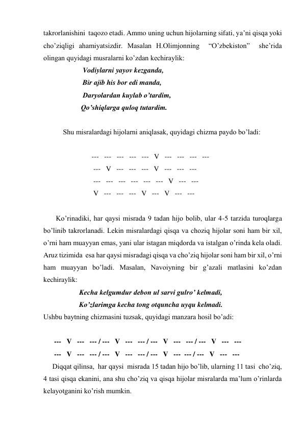 takrorlanishini  taqozo etadi. Ammo uning uchun hijolarning sifati, ya’ni qisqa yoki 
cho’ziqligi ahamiyatsizdir. Masalan H.Olimjonning  “O’zbekiston”  she’rida 
olingan quyidagi musralarni ko’zdan kechiraylik: 
                      Vodiylarni yayov kezganda, 
                      Bir ajib his bor edi manda, 
                      Daryolardan kuylab o’tardim, 
                     Qo’shiqlarga quloq tutardim. 
        
           Shu misralardagi hijolarni aniqlasak, quyidagi chizma paydo bo’ladi: 
 
                           ---   ---   ---   ---   ---   V   ---   ---   ---   --- 
                            ---   V   ---   ---   ---   V   ---   ---   --- 
                            ---   ---   ---   ---   ---   ---   V   ---   --- 
                            V   ---   ---   ---   V   ---   V   ---   --- 
          
       Ko’rinadiki, har qaysi misrada 9 tadan hijo bolib, ular 4-5 tarzida turoqlarga 
bo’linib takrorlanadi. Lekin misralardagi qisqa va choziq hijolar soni ham bir xil, 
o’rni ham muayyan emas, yani ular istagan miqdorda va istalgan o’rinda kela oladi. 
Aruz tizimida  esa har qaysi misradagi qisqa va cho’ziq hijolar soni ham bir xil, o’rni 
ham muayyan bo’ladi. Masalan, Navoiyning bir g’azali matlasini ko’zdan 
kechiraylik: 
                    Kecha kelgumdur debon ul sarvi gulro’ kelmadi, 
                    Ko’zlarimga kecha tong otquncha uyqu kelmadi. 
Ushbu baytning chizmasini tuzsak, quyidagi manzara hosil bo’adi: 
 
      ---   V   ---   --- / ---   V   ---   --- / ---   V   ---   --- / ---   V   ---   --- 
      ---   V   ---   --- / ---   V   ---   --- / ---   V   ---  --- / ---   V   ---   --- 
     Diqqat qilinsa,  har qaysi  misrada 15 tadan hijo bo’lib, ularning 11 tasi  cho’ziq, 
4 tasi qisqa ekanini, ana shu cho’ziq va qisqa hijolar misralarda ma’lum o’rinlarda 
kelayotganini ko’rish mumkin. 
