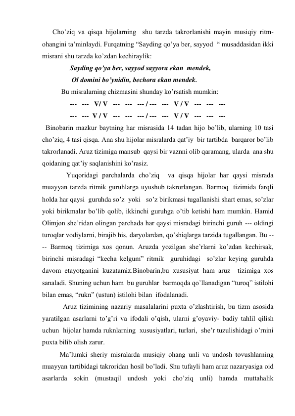       Cho’ziq va qisqa hijolarning  shu tarzda takrorlanishi mayin musiqiy ritm-
ohangini ta’minlaydi. Furqatning “Sayding qo’ya ber, sayyod  “ musaddasidan ikki 
misrani shu tarzda ko’zdan kechiraylik: 
                Sayding qo’ya ber, sayyod sayyora ekan  mendek, 
                 Ol domini bo’ynidin, bechora ekan mendek. 
           Bu misralarning chizmasini shunday ko’rsatish mumkin: 
                ---   ---   V/ V   ---   ---   --- / ---   ---   V / V   ---   ---   --- 
                ---   ---  V / V   ---   ---   --- / ---   ---   V / V   ---   ---   --- 
  Binobarin mazkur baytning har misrasida 14 tadan hijo bo’lib, ularning 10 tasi  
cho’ziq, 4 tasi qisqa. Ana shu hijolar misralarda qat’iy  bir tartibda  barqaror bo’lib 
takrorlanadi. Aruz tizimiga mansub  qaysi bir vaznni olib qaramang, ularda  ana shu 
qoidaning qat’iy saqlanishini ko’rasiz. 
              Yuqoridagi parchalarda cho’ziq  va qisqa hijolar har qaysi misrada 
muayyan tarzda ritmik guruhlarga uyushub takrorlangan. Barmoq  tizimida farqli  
holda har qaysi  guruhda so’z  yoki   so’z birikmasi tugallanishi shart emas, so’zlar 
yoki birikmalar bo’lib qolib, ikkinchi guruhga o’tib ketishi ham mumkin. Hamid 
Olimjon she’ridan olingan parchada har qaysi misradagi birinchi guruh --- oldingi 
turoqlar vodiylarni, birajib his, daryolardan, qo’shiqlarga tarzida tugallangan. Bu --
-- Barmoq tizimiga xos qonun. Aruzda yozilgan she’rlarni ko’zdan kechirsak, 
birinchi misradagi “kecha kelgum” ritmik  guruhidagi  so’zlar keying guruhda 
davom etayotganini kuzatamiz.Binobarin,bu xususiyat ham aruz  tizimiga xos 
sanaladi. Shuning uchun ham  bu guruhlar  barmoqda qo’llanadigan “turoq” istilohi 
bilan emas, “rukn” (ustun) istilohi bilan  ifodalanadi. 
            Aruz tizimining nazariy masalalarini puxta o’zlashtirish, bu tizm asosida 
yaratilgan asarlarni to’g’ri va ifodali o’qish, ularni g’oyaviy- badiy tahlil qilish 
uchun  hijolar hamda ruknlarning  xususiyatlari, turlari,  she’r tuzulishidagi o’rnini 
puxta bilib olish zarur. 
Ma’lumki sheriy misralarda musiqiy ohang unli va undosh tovushlarning 
muayyan tartibidagi takroridan hosil bo’ladi. Shu tufayli ham aruz nazaryasiga oid 
asarlarda sokin (mustaqil undosh yoki cho’ziq unli) hamda muttahalik 
