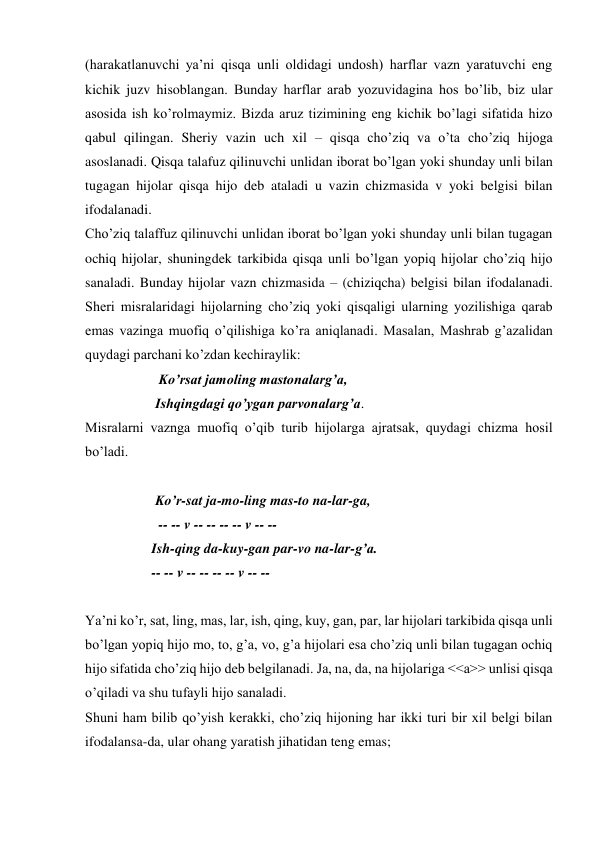 (harakatlanuvchi ya’ni qisqa unli oldidagi undosh) harflar vazn yaratuvchi eng 
kichik juzv hisoblangan. Bunday harflar arab yozuvidagina hos bo’lib, biz ular 
asosida ish ko’rolmaymiz. Bizda aruz tizimining eng kichik bo’lagi sifatida hizo 
qabul qilingan. Sheriy vazin uch xil – qisqa cho’ziq va o’ta cho’ziq hijoga 
asoslanadi. Qisqa talafuz qilinuvchi unlidan iborat bo’lgan yoki shunday unli bilan 
tugagan hijolar qisqa hijo deb ataladi u vazin chizmasida v yoki belgisi bilan 
ifodalanadi.  
Cho’ziq talaffuz qilinuvchi unlidan iborat bo’lgan yoki shunday unli bilan tugagan 
ochiq hijolar, shuningdek tarkibida qisqa unli bo’lgan yopiq hijolar cho’ziq hijo 
sanaladi. Bunday hijolar vazn chizmasida – (chiziqcha) belgisi bilan ifodalanadi. 
Sheri misralaridagi hijolarning cho’ziq yoki qisqaligi ularning yozilishiga qarab 
emas vazinga muofiq o’qilishiga ko’ra aniqlanadi. Masalan, Mashrab g’azalidan 
quydagi parchani ko’zdan kechiraylik:  
                     Ko’rsat jamoling mastonalarg’a, 
                    Ishqingdagi qo’ygan parvonalarg’a. 
Misralarni vaznga muofiq o’qib turib hijolarga ajratsak, quydagi chizma hosil 
bo’ladi.  
                    
                    Ko’r-sat ja-mo-ling mas-to na-lar-ga, 
                     -- -- v -- -- -- -- v -- -- 
                   Ish-qing da-kuy-gan par-vo na-lar-g’a. 
                   -- -- v -- -- -- -- v -- -- 
 
Ya’ni ko’r, sat, ling, mas, lar, ish, qing, kuy, gan, par, lar hijolari tarkibida qisqa unli 
bo’lgan yopiq hijo mo, to, g’a, vo, g’a hijolari esa cho’ziq unli bilan tugagan ochiq 
hijo sifatida cho’ziq hijo deb belgilanadi. Ja, na, da, na hijolariga <<a>> unlisi qisqa 
o’qiladi va shu tufayli hijo sanaladi.  
Shuni ham bilib qo’yish kerakki, cho’ziq hijoning har ikki turi bir xil belgi bilan 
ifodalansa-da, ular ohang yaratish jihatidan teng emas;  
