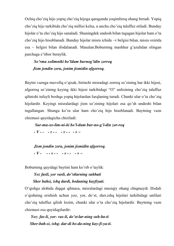 Ochiq cho’ziq hijo yopiq cho’ziq hijoga qaraganda yoqimliroq ohang beradi. Yopiq 
cho’ziq hijo tarkibida cho’ziq millisi kelsa, u ancha cho’ziq talaffuz etiladi. Bunday 
hijolar o’ta cho’ziq hijo sanaladi. Shuningdek undosh bilan tugagan hijolar ham o’ta 
cho’ziq hijo hisoblanadi. Bunday hijolar misra ichida –v belgisi bilan, misra oxirida 
esa ~ belgisi bilan ifodalanadi. Masalan:Boburning mashhur g’azalidan olingan 
parchaga e’tibor beraylik.  
         So’rma xolimniki bo’ldum burnog’idin zorroq  
        Jism jondin zoru, jonim jismidin afgorroq.  
 
Baytni vaznga muvofiq o’qisak, birinchi misradagi zorroq so’zining har ikki hijosi, 
afgorroq so’zining keying ikki hijosi tarkibidagi “O” unlisining cho’ziq talaffuz 
qilinishi tufayli boshqa yopiq hijolardan farqlaning turadi. Chunki ular o’ta cho’ziq 
hijolardir. Keyingi misralardagi jism so’zining hijolari esa qo’sh undoshi bilan 
tugallangan. Shunga ko’ra ular ham cho’ziq hijo hisoblanadi. Baytning vazn 
chizmasi quyidagicha chiziladi:  
          Sur-ma-xo-lim-ni-ki bo’l-dum bur-no-g’i-din zor-roq  
         - V - -    - v - -    - v - -   - v ~  
 
         Jism jondin zoru, jonim jismidin afgorroq.  
         - V -     - - v - -    - v - -    - v ~  
 
Boburning quyidagi baytini ham ko’rib o’taylik:  
         Yoz fasli, yor vasli, do’stlarning suhbati 
        Sher bahsi, ishq dardi, bodaning kayfiyati.  
O’qishga alohida diqqat qilmasa, misralardagi musiqiy ohang chiqmaydi. Ifodali 
o’qishning erishish uchun yoz, yor, do’st, sher,ishq hijolari tarkibidagi unlilari 
cho’ziq talaffuz qilish lozim, chunki ular o’ta cho’ziq hijolardir. Baytning vazn 
chizmasi esa quyidagilardir:  
      Yoz- fas-li, yor- vas-li, do’st-lar-ning suh-ba-ti 
     Sher-bah-si, ishq- dar-di bo-da-ning kay-fi-ya-ti. 
