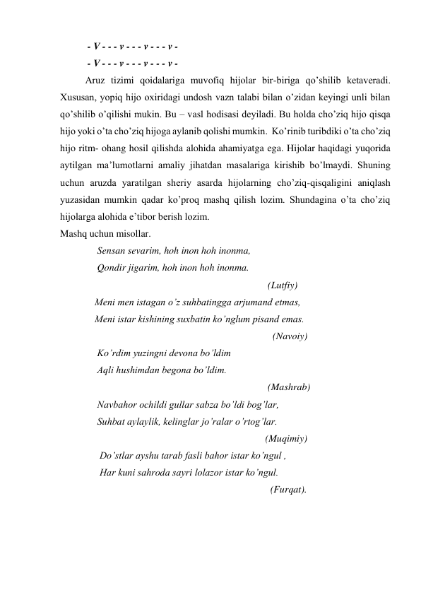      
 - V - - - v - - - v - - - v - 
    
 - V - - - v - - - v - - - v - 
Aruz tizimi qoidalariga muvofiq hijolar bir-biriga qo’shilib ketaveradi. 
Xususan, yopiq hijo oxiridagi undosh vazn talabi bilan o’zidan keyingi unli bilan 
qo’shilib o’qilishi mukin. Bu – vasl hodisasi deyiladi. Bu holda cho’ziq hijo qisqa 
hijo yoki o’ta cho’ziq hijoga aylanib qolishi mumkin.  Ko’rinib turibdiki o’ta cho’ziq 
hijo ritm- ohang hosil qilishda alohida ahamiyatga ega. Hijolar haqidagi yuqorida 
aytilgan ma’lumotlarni amaliy jihatdan masalariga kirishib bo’lmaydi. Shuning 
uchun aruzda yaratilgan sheriy asarda hijolarning cho’ziq-qisqaligini aniqlash 
yuzasidan mumkin qadar ko’proq mashq qilish lozim. Shundagina o’ta cho’ziq 
hijolarga alohida e’tibor berish lozim.  
Mashq uchun misollar.  
               Sensan sevarim, hoh inon hoh inonma,  
               Qondir jigarim, hoh inon hoh inonma. 
                                                                                    (Lutfiy)  
              Meni men istagan o’z suhbatingga arjumand etmas,  
              Meni istar kishining suxbatin ko’nglum pisand emas.  
                                                                                      (Navoiy)  
               Ko’rdim yuzingni devona bo’ldim  
               Aqli hushimdan begona bo’ldim.  
                                                                                    (Mashrab)  
               Navbahor ochildi gullar sabza bo’ldi bog’lar,  
               Suhbat aylaylik, kelinglar jo’ralar o’rtog’lar.  
                                                                                   (Muqimiy)  
                Do’stlar ayshu tarab fasli bahor istar ko’ngul , 
                Har kuni sahroda sayri lolazor istar ko’ngul.  
                                                                                     (Furqat). 
 

