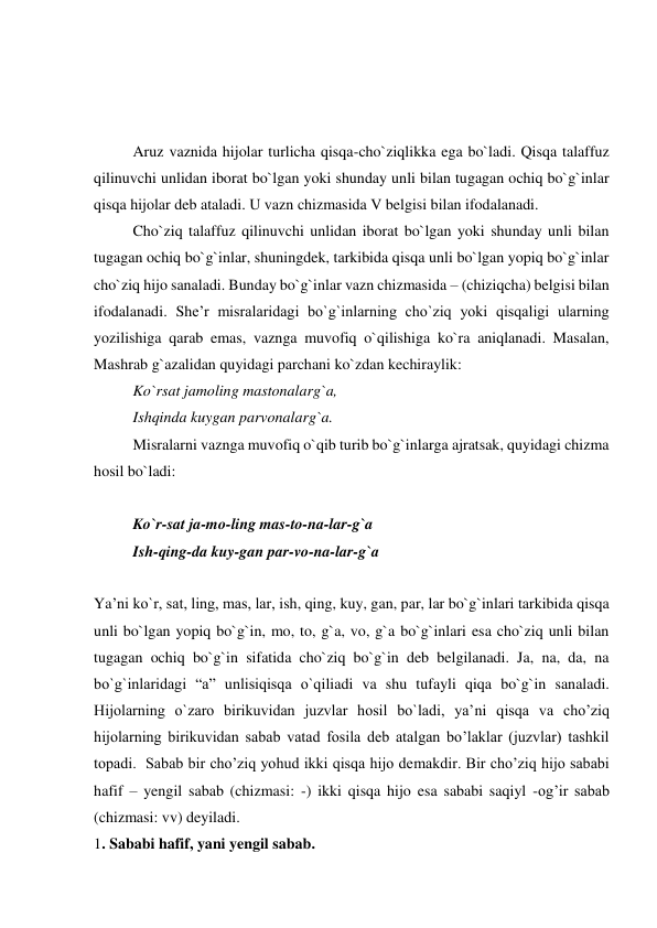  
 
 
Aruz vaznida hijolar turlicha qisqa-cho`ziqlikka ega bo`ladi. Qisqa talaffuz 
qilinuvchi unlidan iborat bo`lgan yoki shunday unli bilan tugagan ochiq bo`g`inlar 
qisqa hijolar deb ataladi. U vazn chizmasida V belgisi bilan ifodalanadi. 
Cho`ziq talaffuz qilinuvchi unlidan iborat bo`lgan yoki shunday unli bilan 
tugagan ochiq bo`g`inlar, shuningdek, tarkibida qisqa unli bo`lgan yopiq bo`g`inlar 
cho`ziq hijo sanaladi. Bunday bo`g`inlar vazn chizmasida – (chiziqcha) belgisi bilan 
ifodalanadi. She’r misralaridagi bo`g`inlarning cho`ziq yoki qisqaligi ularning 
yozilishiga qarab emas, vaznga muvofiq o`qilishiga ko`ra aniqlanadi. Masalan, 
Mashrab g`azalidan quyidagi parchani ko`zdan kechiraylik: 
Ko`rsat jamoling mastonalarg`a, 
Ishqinda kuygan parvonalarg`a. 
Misralarni vaznga muvofiq o`qib turib bo`g`inlarga ajratsak, quyidagi chizma 
hosil bo`ladi: 
 
Ko`r-sat ja-mo-ling mas-to-na-lar-g`a 
Ish-qing-da kuy-gan par-vo-na-lar-g`a 
 
Ya’ni ko`r, sat, ling, mas, lar, ish, qing, kuy, gan, par, lar bo`g`inlari tarkibida qisqa 
unli bo`lgan yopiq bo`g`in, mo, to, g`a, vo, g`a bo`g`inlari esa cho`ziq unli bilan 
tugagan ochiq bo`g`in sifatida cho`ziq bo`g`in deb belgilanadi. Ja, na, da, na 
bo`g`inlaridagi “a” unlisiqisqa o`qiliadi va shu tufayli qiqa bo`g`in sanaladi. 
Hijolarning o`zaro birikuvidan juzvlar hosil bo`ladi, ya’ni qisqa va cho’ziq 
hijolarning birikuvidan sabab vatad fosila deb atalgan bo’laklar (juzvlar) tashkil 
topadi.  Sabab bir cho’ziq yohud ikki qisqa hijo demakdir. Bir cho’ziq hijo sababi 
hafif – yengil sabab (chizmasi: -) ikki qisqa hijo esa sababi saqiyl -og’ir sabab  
(chizmasi: vv) deyiladi.  
1. Sababi hafif, yani yengil sabab.  
