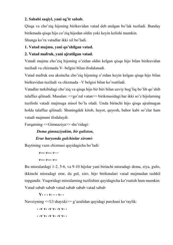 2. Sababi saqiyl, yani og’ir sabab.  
Qisqa va cho’ziq hijoning birikuvidan vatad deb atalgan bo’lak tuziladi. Bunday 
birikmada qisqa hijo co’ziq hijodan oldin yoki keyin kelishi mumkin.  
Shunga ko’ra vatadlar ikki xil bo’ladi.  
1. Vatad majmu, yani qo’shilgan vatad.  
2. Vatad mafruk, yani ajratilgan vatad.  
Vatadi majmu cho’ziq hijoning o’zidan oldin kelgan qisqa hijo bilan birikuvidan 
tuziladi va chizmada V- belgisi bilan ifodalanadi.  
Vatad mafruk esa aksincha cho’ziq hijoning o’zidan keyin kelgan qisqa hijo bilan 
birikuvidan tuziladi va chizmada –V belgisi bilan ko’rsatiladi.  
Vatadlar tarkibidagi cho’ziq va qisqa hijo bir biri bilan uzviy bog’liq bo’lib qo’shib 
talaffuz qilinadi. Masalan: <<go’zal vatan>> birikmasidagi har ikki so’z hijolarning 
tuzilishi vatadi majmuga misol bo’la oladi. Unda birinchi hijo qisqa ajralmagan 
holda talaffuz qilinadi. Shuningdek kitob, hayot, quyosh, bahor kabi so’zlar ham 
vatadi majmuni ifodalaydi.  
Furqatning <<Gimnaziya>> she’ridagi:  
            Dema gimnaziyakim, bir guliston,  
           Erur haryonda gulchinlar xiromi- 
Baytining vazn chizmasi quyidagicha bo’ladi:  
              v--- v--- v—  
              v--- v--- v--  
Bu misralardagi 1-2, 5-6, va 9-10 hijolar yani birinchi misradagi dema, ziya, gulis, 
ikkinchi misradagi erur, da gul, xiro, hijo birikmalari vatad majmudan tashkil 
topgandir. Yuqoridagi misralarning tuzilishini quyidagicha ko’rsatish ham mumkin:  
Vatad sabab sabab vatad sabab sabab vatad sabab  
              V- - - v- - - v- -  
Navoiyning <<Ul shayxki>> g’azalidan quyidagi parchani ko’raylik:  
            - -v v- -v v- -v v- -  
            - -v v- -v v- -v v- -  
