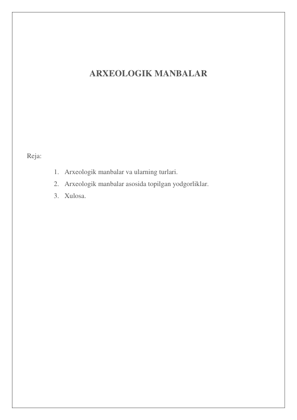  
 
ARXEOLOGIK MANBALAR 
 
 
 
 
 
Reja: 
1.  Arxeologik manbalar va ularning turlari. 
2.  Arxeologik manbalar asosida topilgan yodgorliklar. 
3.  Xulosa. 
 
 
