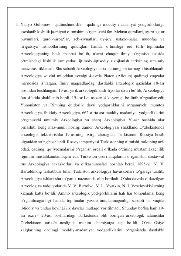 1. Yahyo Gulomov– qadimshunoslik – qadimgi moddiy madaniyat yodgorliklariga 
asoslanib kishilik ja-miyati oʻtmishini oʻrganuvchi fan. Mehnat qurollari, uy-roʻzgʻor 
buyumlari, qurol-yarogʻlar, zeb-ziynatlar, uy-joy, ustaxo-nalar, mudofaa va 
irrigatsiya inshootlarining qoldiqlari hamda oʻtmishga oid turli topilmalar 
Arxeologiyaning bosh manbai boʻlib, ularni chuqur ilmiy oʻrganish asosida 
oʻtmishdagi kishilik jamiyatlari ijtimoiy-iqtisodiy rivojlanish tarixining umumiy 
manzarasi tiklanadi. Shu sababli Arxeologiya tarix fanining bir tarmogʻi hisoblanadi. 
Arxeologiya soʻzini miloddan avvalgi 4-asrda Platon (Aflotun) qadimgi voqealar 
maʼnosida ishlatgan. Ilmiy maqsadlardagi dastlabki arxeologik qazishlar 18-asr 
boshidan boshlangan. 19-asr yirik arxeologik kash-fiyotlar davri boʻlib, Arxeologiya 
fan sifatida shakllanib bordi, 19-asr Lei asosan 4 ki-yemga boʻlinib oʻrganilar edi; 
Yunoniston va Rimning quldorlik davri yodgorliklarini oʻrganuvchi mumtoz 
Arxeologiya, ibtidoiy Arxeologiya, 662-oʻrta asr moddiy-madaniyat yodgorliklarini 
oʻrganuvchi umumiy Arxeologiya va sharq Arxeologiya 20-asr boshida ular 
birlashib, keng maz-munli hozirgi zamon Arxeologiyasi shakllandi.Oʻzbekistonda 
arxeologik tekshi-rishlar 19-asrning oxirgi choragida, Turkistonni Rossiya bosib 
olganidan soʻng boshlandi. Rossiya imperiyasi Turkistonning oʻtmishi, xalqining urf-
odati, qadimgi qoʻlyozmalarini oʻrganish orqali oʻlkada oʻzining mustamlakachilik 
rejimini mustahkamlamoqchi edi. Turkiston osori atiqalarini oʻrganishni dastavval 
rus Arxeologiya havaskorlari va oʻlkashunoslari boshlab berdi. 1895-yil V. V. 
Bartoldnkng tashabbusi bilan Turkiston arxeologiya havaskorlari toʻgaragi tuzilib, 
Arxeologiya ishlari shu toʻgarak nazoratida olib boriladi. Oʻsha davrda oʻtkazilgan 
Arxeologiya tadqiqotlarida V. V. Bartolvd, V. L. Vyatkin, N. I. Veselovskiylarning 
xizmati katta boʻldi. Ammo arxeologik yod-gorliklarni hali har tomonlama, keng 
oʻrganilmaganligi hamda topilmalar yaxshi aniqlanmaganligi sababli bu vaqtda 
ibtidoiy va undan keyingi ilk davrlar mutlaqo yoritilmadi. Shunday boʻlsa ham 19-
asr oxiri – 20-asr boshlaridagi Turkistonda olib borilgan arxeologik izlanishlar 
Oʻzbekiston tarixshu-nosligida muhim ahamiyatga ega boʻldi. Oʻrta Osiyo 
xalqlarining qadimgi moddiy-madaniyat yodgorliklarini oʻrganishda dastlabki 
