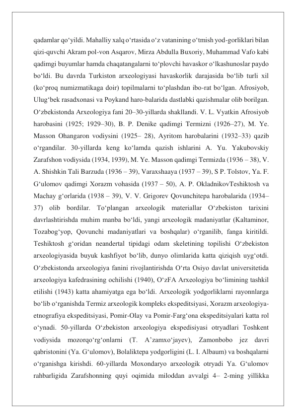 qadamlar qoʻyildi. Mahalliy xalq oʻrtasida oʻz vatanining oʻtmish yod-gorliklari bilan 
qizi-quvchi Akram pol-von Asqarov, Mirza Abdulla Buxoriy, Muhammad Vafo kabi 
qadimgi buyumlar hamda chaqatangalarni toʻplovchi havaskor oʻlkashunoslar paydo 
boʻldi. Bu davrda Turkiston arxeologiyasi havaskorlik darajasida boʻlib turli xil 
(koʻproq numizmatikaga doir) topilmalarni toʻplashdan ibo-rat boʻlgan. Afrosiyob, 
Ulugʻbek rasadxonasi va Poykand haro-balarida dastlabki qazishmalar olib borilgan. 
Oʻzbekistonda Arxeologiya fani 20–30-yillarda shakllandi. V. L. Vyatkin Afrosiyob 
harobasini (1925; 1929–30), B. P. Denike qadimgi Termizni (1926–27), M. Ye. 
Masson Ohangaron vodiysini (1925– 28), Ayritom harobalarini (1932–33) qazib 
oʻrgandilar. 30-yillarda keng koʻlamda qazish ishlarini A. Yu. Yakubovskiy 
Zarafshon vodiysida (1934, 1939), M. Ye. Masson qadimgi Termizda (1936 – 38), V. 
A. Shishkin Tali Barzuda (1936 – 39), Varaxshaaya (1937 – 39), S P. Tolstov, Ya. F. 
Gʻulomov qadimgi Xorazm vohasida (1937 – 50), A. P. OkladnikovTeshiktosh va 
Machay gʻorlarida (1938 – 39), V. V. Grigorev Qovunchitepa harobalarida (1934–
37) olib bordilar. Toʻplangan arxeologik materiallar Oʻzbekiston tarixini 
davrlashtirishda muhim manba boʻldi, yangi arxeologik madaniyatlar (Kaltaminor, 
Tozabogʻyop, Qovunchi madaniyatlari va boshqalar) oʻrganilib, fanga kiritildi. 
Teshiktosh gʻoridan neandertal tipidagi odam skeletining topilishi Oʻzbekiston 
arxeologiyasida buyuk kashfiyot boʻlib, dunyo olimlarida katta qiziqish uygʻotdi. 
Oʻzbekistonda arxeologiya fanini rivojlantirishda Oʻrta Osiyo davlat universitetida 
arxeologiya kafedrasining ochilishi (1940), OʻzFA Arxeologiya boʻlimining tashkil 
etilishi (1943) katta ahamiyatga ega boʻldi. Arxeologik yodgorliklarni rayonnlarga 
boʻlib oʻrganishda Termiz arxeologik kompleks ekspeditsiyasi, Xorazm arxeologiya-
etnografiya ekspeditsiyasi, Pomir-Olay va Pomir-Fargʻona ekspeditsiyalari katta rol 
oʻynadi. 50-yillarda Oʻzbekiston arxeologiya ekspedisiyasi otryadlari Toshkent 
vodiysida mozorqoʻrgʻonlarni (T. Aʼzamxoʻjayev), Zamonbobo jez davri 
qabristonini (Ya. Gʻulomov), Bolaliktepa yodgorligini (L. I. Albaum) va boshqalarni 
oʻrganishga kirishdi. 60-yillarda Moxondaryo arxeologik otryadi Ya. Gʻulomov 
rahbarligida Zarafshonning quyi oqimida miloddan avvalgi 4– 2-ming yillikka 
