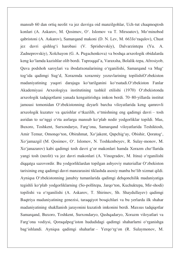 mansub 60 dan ortiq neolit va jez davriga oid manzilgohlar, Uch-tut chaqmoqtosh 
konlari (A. Askarov, M. Qosimov, Oʻ. Islomov va T. Mirsoatov), Moʻminobod 
qabristoni (A. Askarov), Samarqand makoni (D. N. Lev, M. 663Joʻraqulov), Chust 
jez davri qishlogʻi harobasi (V. Sprishevskiy), Dalvarzintepa (Yu. A. 
Zadneprovskiy), Xolchayon (G. A. Pugachenkova) va boshqa arxeologik obidalarda 
keng koʻlamda kazishlar olib bordi. Tuproqqal’a, Varaxsha, Bolalik-tepa, Afrosiyob, 
Quva podshoh saroylari va ibodatxonalarining oʻrganilishi, Samarqand va Mugʻ 
togʻida qadimgi Sugʻd, Xorazmda xorazmiy yozuvlarining topilishiOʻzbekiston 
madaniyatining yuqori darajaga koʻtarilganini koʻrsatadi.Oʻzbekiston Fanlar 
Akademiyasi Arxeologiya institutining tashkil etilishi (1970) Oʻzbekistonda 
arxeologik tadqiqotlarni yanada kengaitirishga imkon berdi. 70–80-yillarda institut 
jamoasi tomonidan Oʻzbekistonning deyarli barcha viloyatlarida keng qamrovli 
arxeologik kuzatuv va qazishlar oʻtkazilib, oʻtmishning eng qadimgi davri – tosh 
asridan to soʻnggi oʻrta asrlarga mansub koʻplab nodir yodgorliklar topildi. Mas, 
Buxoro, Toshkent, Surxondaryo, Fargʻona, Samarqand viloyatlarida Teshiktosh, 
Amir Temur, Omonqoʻton, Obirahmat, Xoʻjakent, Qapchigʻay, Obishir, Qoratogʻ, 
Xoʻjamazgil (M. Qosimov, Oʻ. Islomov, N. Toshkenboyev, R. Sulay-monov, M. 
Xoʻjanazarov) kabi qadimgi tosh davri gʻor makonlari hamda Xorazm choʻllarida 
yangi tosh (neolit) va jez davri makonlari (A. Vinogradov, M. Itina) oʻrganilishi 
diqqatga sazovordir. Bu yodgorliklardan topilgan ashyoviy materiallar Oʻzbekiston 
tarixining eng qadimgi davri manzarasini tiklashda asosiy manba boʻlib xizmat qildi. 
Ayniqsa Oʻzbekistonning janubiy tumanlarida qadimgi dehqonchilik madaniyatiga 
tegishli koʻplab yodgorliklarning (So-pollitepa, Jarqoʻton, Kuchuktepa, Mir-shodi) 
topilishi va oʻrganilishi (A. Askarov, T. Shirinov, Sh. Shaydullayev) qadimgi 
Baqtriya madaniyatining genezisi, taraqqiyot bosqichlari va bu yerlarda ilk shahar 
madaniyatining shakllanish jarayonini kuzatish imkonini berdi. Maxsus tadqiqotlar 
Samarqand, Buxoro, Toshkent, Surxondaryo, Qashqadaryo, Xorazm viloyatlari va 
Fargʻona vodiysi, Qoraqalpogʻiston hududidagi qadimgi shaharlarni oʻrganishga 
bagʻishlandi. Ayniqsa qadimgi shaharlar – Yerqoʻrgʻon (R. Sulaymonov, M. 
