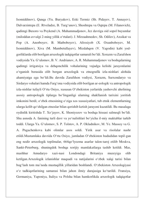 Isomiddinov), Qanqa (Yu. Buryakov), Eski Termiz (Sh. Pidayev, T. Annayev), 
Dalvarzintepa (E. Rtveladze, B. Turgʻunov), Shoshtepa va Oqtepa (M. Filanovich), 
qadimgi Buxoro va Poykend (A. Muhammadjonov, Jez davriga oid sopol buyumlar 
(miloddan avvalgi 2-ming yillik oʻrtalari). J. Mirzaahmedov, Sh. Odilov), Axsikat va 
Pop (A. Anorboyev, B. Matboboyev), Afrosiyob (X. Oxunboboyev, M. 
Isomiddinov), Xiva (M. Mambetullayev), Mizdahqon (V. Yagodin) kabi yod-
gorliklarda olib borilgan arxeologik tadqiqotlar samarali boʻldi. Xorazm va Zarafshon 
vodiysida Ya. Gʻulomov, B. V. Andrianov, A. R. Muhammadjonov va boshqalarning 
qadimgi irrigatsiya va dehqonchilik vohalarining vujudga kelishi jarayonlarini 
oʻrganish borasida olib borgan arxeologik va etnografik izla-nishlari alohida 
ahamiyatga ega boʻldi.Bu davrda Zarafshon vodiysi, Xorazm, Surxondaryo va 
Sirdaryo vohalari hamda Fargʻona vodiysida olib borilgan ar-eologik va antropologik 
izla-nishlar tufayli Oʻrta Osiyo, xususan Oʻzbekiston yerlarida yashovchi aholining 
asosiy antropologik tiplarga boʻlinganligi ularning shakllanish tarixini yoritish 
imkonini berdi; oʻzbek etnosining oʻziga xos xususiyatlari, tub etnik elementlarning 
ularga kelib qoʻshilgan etnoslar bilan qorishib ketish jarayoni kuzatildi. Bu masalaga 
oydinlik kiritishda T. Xoʻjayov, K. Shoniyozov va boshqa hissasi salmoqli boʻldi. 
Shu asnoda A. fanining turli davr va yoʻnalishlari boʻyicha il-miy maktablar tarkib 
toddi. Ularga Ya. Gʻulomov, S. P. Tolstov, A. P. Okladnikov, M. Ye. Massoy va G. 
A. Pugachenkova kabi olimlar asos soldi. Yirik asar va risolalar nashr 
etildi.Mustamlaka davrida Oʻrta Osiyo, jumladan Oʻzbekiston hududidan topil-gan 
eng nodir arxeologik topilmalar, 664qoʻlyozma asarlar talon-taroj etilib Moskva, 
Sankt-Peterburg, shuningdek boshqa xorijiy mamlakatlarga tashib ketildi. Mas, 
mashhur 
Amudaryo 
xazi-nasi 
Londondagi 
Britaniya 
muzeyiga 
olib 
ketilgan.Arxeologik izlanishlar maqsadi va natijalarini oʻzbek xalqi tarixi bilan 
bogʻlash tom maʼnoda mustaqillik yillaridan boshlandi. Oʻzbekiston Arxeologiyasi 
oʻz tadkiqotlarining samarasi bilan jahon ilmiy darajasiga koʻtarildi. Fransiya, 
Germaniya, Yaponiya, Italiya va Polsha bilan hamkorlikda arxeologik tadqiqotlar 
