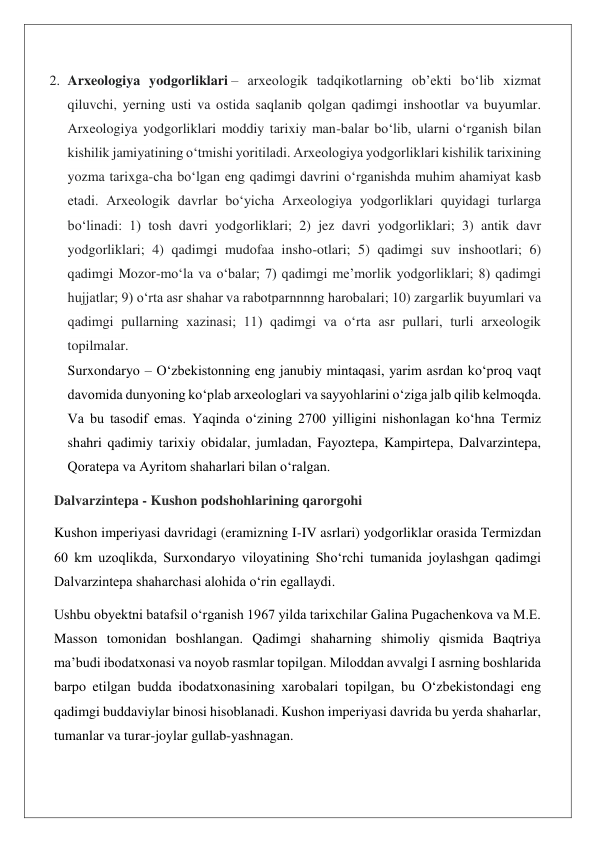 2. Arxeologiya yodgorliklari – arxeologik tadqikotlarning ob’ekti boʻlib xizmat 
qiluvchi, yerning usti va ostida saqlanib qolgan qadimgi inshootlar va buyumlar. 
Arxeologiya yodgorliklari moddiy tarixiy man-balar boʻlib, ularni oʻrganish bilan 
kishilik jamiyatining oʻtmishi yoritiladi. Arxeologiya yodgorliklari kishilik tarixining 
yozma tarixga-cha boʻlgan eng qadimgi davrini oʻrganishda muhim ahamiyat kasb 
etadi. Arxeologik davrlar boʻyicha Arxeologiya yodgorliklari quyidagi turlarga 
boʻlinadi: 1) tosh davri yodgorliklari; 2) jez davri yodgorliklari; 3) antik davr 
yodgorliklari; 4) qadimgi mudofaa insho-otlari; 5) qadimgi suv inshootlari; 6) 
qadimgi Mozor-moʻla va oʻbalar; 7) qadimgi me’morlik yodgorliklari; 8) qadimgi 
hujjatlar; 9) oʻrta asr shahar va rabotparnnnng harobalari; 10) zargarlik buyumlari va 
qadimgi pullarning xazinasi; 11) qadimgi va oʻrta asr pullari, turli arxeologik 
topilmalar. 
Surxondaryo – O‘zbekistonning eng janubiy mintaqasi, yarim asrdan ko‘proq vaqt 
davomida dunyoning ko‘plab arxeologlari va sayyohlarini o‘ziga jalb qilib kelmoqda. 
Va bu tasodif emas. Yaqinda o‘zining 2700 yilligini nishonlagan ko‘hna Termiz 
shahri qadimiy tarixiy obidalar, jumladan, Fayoztepa, Kampirtepa, Dalvarzintepa, 
Qoratepa va Ayritom shaharlari bilan o‘ralgan. 
Dalvarzintepa - Kushon podshohlarining qarorgohi 
Kushon imperiyasi davridagi (eramizning I-IV asrlari) yodgorliklar orasida Termizdan 
60 km uzoqlikda, Surxondaryo viloyatining Sho‘rchi tumanida joylashgan qadimgi 
Dalvarzintepa shaharchasi alohida o‘rin egallaydi. 
Ushbu obyektni batafsil o‘rganish 1967 yilda tarixchilar Galina Pugachenkova va M.E. 
Masson tomonidan boshlangan. Qadimgi shaharning shimoliy qismida Baqtriya 
maʼbudi ibodatxonasi va noyob rasmlar topilgan. Miloddan avvalgi I asrning boshlarida 
barpo etilgan budda ibodatxonasining xarobalari topilgan, bu O‘zbekistondagi eng 
qadimgi buddaviylar binosi hisoblanadi. Kushon imperiyasi davrida bu yerda shaharlar, 
tumanlar va turar-joylar gullab-yashnagan. 
