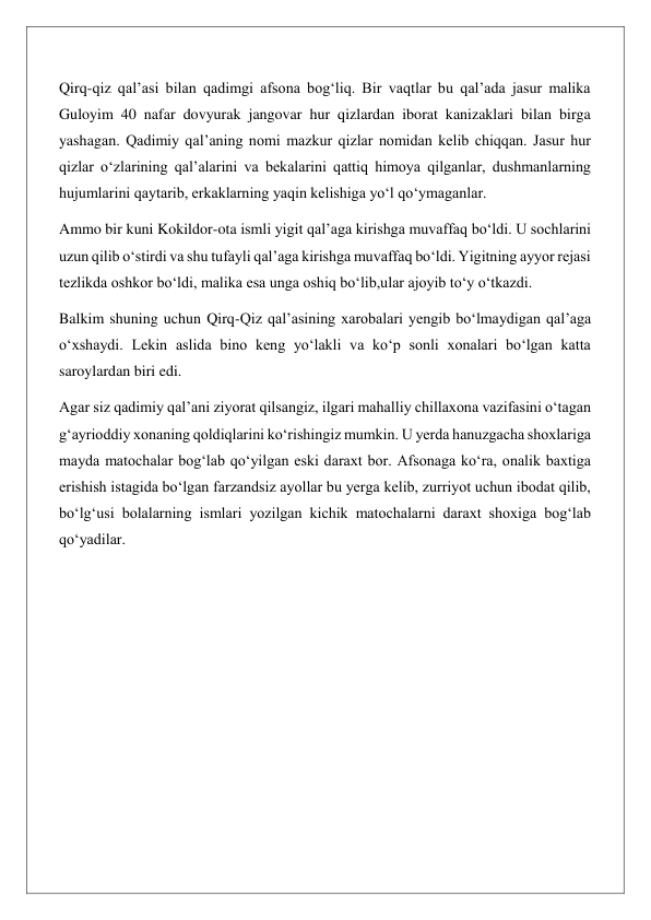 Qirq-qiz qalʼasi bilan qadimgi afsona bog‘liq. Bir vaqtlar bu qalʼada jasur malika 
Guloyim 40 nafar dovyurak jangovar hur qizlardan iborat kanizaklari bilan birga 
yashagan. Qadimiy qalʼaning nomi mazkur qizlar nomidan kelib chiqqan. Jasur hur 
qizlar o‘zlarining qalʼalarini va bekalarini qattiq himoya qilganlar, dushmanlarning 
hujumlarini qaytarib, erkaklarning yaqin kelishiga yo‘l qo‘ymaganlar. 
Ammo bir kuni Kokildor-ota ismli yigit qalʼaga kirishga muvaffaq bo‘ldi. U sochlarini 
uzun qilib o‘stirdi va shu tufayli qalʼaga kirishga muvaffaq bo‘ldi. Yigitning ayyor rejasi 
tezlikda oshkor bo‘ldi, malika esa unga oshiq bo‘lib,ular ajoyib to‘y o‘tkazdi. 
Balkim shuning uchun Qirq-Qiz qalʼasining xarobalari yengib bo‘lmaydigan qalʼaga 
o‘xshaydi. Lekin aslida bino keng yo‘lakli va ko‘p sonli xonalari bo‘lgan katta 
saroylardan biri edi. 
Agar siz qadimiy qalʼani ziyorat qilsangiz, ilgari mahalliy chillaxona vazifasini o‘tagan 
g‘ayrioddiy xonaning qoldiqlarini ko‘rishingiz mumkin. U yerda hanuzgacha shoxlariga 
mayda matochalar bog‘lab qo‘yilgan eski daraxt bor. Afsonaga ko‘ra, onalik baxtiga 
erishish istagida bo‘lgan farzandsiz ayollar bu yerga kelib, zurriyot uchun ibodat qilib, 
bo‘lg‘usi bolalarning ismlari yozilgan kichik matochalarni daraxt shoxiga bog‘lab 
qo‘yadilar. 
