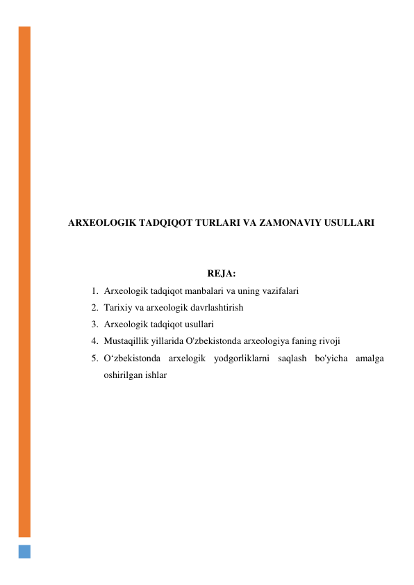  
 
 
 
 
 
 
 
 
ARXEOLOGIK TADQIQOT TURLARI VA ZAMONAVIY USULLARI 
 
 
REJA: 
1. Arxeologik tadqiqot manbalari va uning vazifalari 
2. Tarixiy va arxeologik davrlashtirish 
3. Arxeologik tadqiqot usullari 
4. Mustaqillik yillarida O'zbekistonda arxeologiya faning rivoji 
5. O‘zbekistonda arxelogik yodgorliklarni saqlash bo'yicha amalga 
oshirilgan ishlar  
 
 
 
 
 
 
 
 
 
