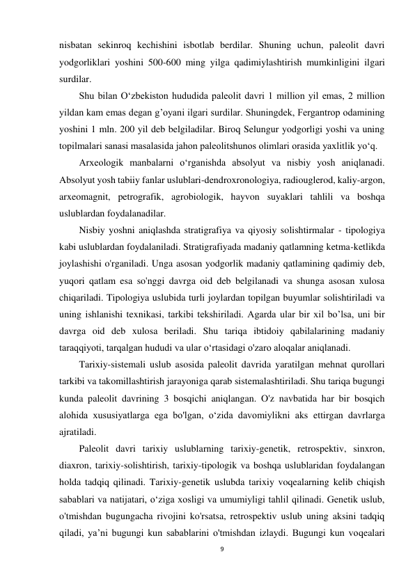 9 
 
nisbatan sekinroq kechishini isbotlab berdilar. Shuning uchun, paleolit davri 
yodgorliklari yoshini 500-600 ming yilga qadimiylashtirish mumkinligini ilgari 
surdilar. 
Shu bilan O‘zbekiston hududida paleolit davri 1 million yil emas, 2 million 
yildan kam emas degan g’oyani ilgari surdilar. Shuningdek, Fergantrop odamining 
yoshini 1 mln. 200 yil deb belgiladilar. Biroq Selungur yodgorligi yoshi va uning 
topilmalari sanasi masalasida jahon paleolitshunos olimlari orasida yaxlitlik yo‘q. 
Arxeologik manbalarni o‘rganishda absolyut va nisbiy yosh aniqlanadi. 
Absolyut yosh tabiiy fanlar uslublari-dendroxronologiya, radiouglerod, kaliy-argon, 
arxeomagnit, petrografik, agrobiologik, hayvon suyaklari tahlili va boshqa 
uslublardan foydalanadilar. 
Nisbiy yoshni aniqlashda stratigrafiya va qiyosiy solishtirmalar - tipologiya 
kabi uslublardan foydalaniladi. Stratigrafiyada madaniy qatlamning ketma-ketlikda 
joylashishi o'rganiladi. Unga asosan yodgorlik madaniy qatlamining qadimiy deb, 
yuqori qatlam esa so'nggi davrga oid deb belgilanadi va shunga asosan xulosa 
chiqariladi. Tipologiya uslubida turli joylardan topilgan buyumlar solishtiriladi va 
uning ishlanishi texnikasi, tarkibi tekshiriladi. Agarda ular bir xil bo’lsa, uni bir 
davrga oid deb xulosa beriladi. Shu tariqa ibtidoiy qabilalarining madaniy 
taraqqiyoti, tarqalgan hududi va ular o‘rtasidagi o'zaro aloqalar aniqlanadi. 
Tarixiy-sistemali uslub asosida paleolit davrida yaratilgan mehnat qurollari 
tarkibi va takomillashtirish jarayoniga qarab sistemalashtiriladi. Shu tariqa bugungi 
kunda paleolit davrining 3 bosqichi aniqlangan. O'z navbatida har bir bosqich 
alohida xususiyatlarga ega bo'lgan, o‘zida davomiylikni aks ettirgan davrlarga 
ajratiladi. 
Paleolit davri tarixiy uslublarning tarixiy-genetik, retrospektiv, sinxron, 
diaxron, tarixiy-solishtirish, tarixiy-tipologik va boshqa uslublaridan foydalangan 
holda tadqiq qilinadi. Tarixiy-genetik uslubda tarixiy voqealarning kelib chiqish 
sabablari va natijatari, o‘ziga xosligi va umumiyligi tahlil qilinadi. Genetik uslub, 
o'tmishdan bugungacha rivojini ko'rsatsa, retrospektiv uslub uning aksini tadqiq 
qiladi, ya’ni bugungi kun sabablarini o'tmishdan izlaydi. Bugungi kun voqealari 
