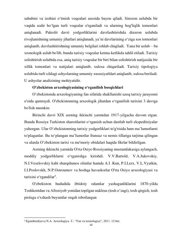 10 
 
sababini va izohini o‘tmish voqealari asosida bayon qiladi. Sinxron uslubda bir 
vaqtda sodir bo‘lgan turli voqealar o'rganiladi va ularning bog'liqlik tomonlari 
aniqlanadi. Paleolit davri yodgorliklarini davrlashtirishda diaxron uslubda 
rivojlanishning umumiy jihatlari aniqlanadi, ya’ni davrlarining o‘ziga xos tomonlari 
aniqlanib, davrlashtirishning umumiy belgilari ishlab chiqiladi.  Yana bir uslub – bu 
xronologik uslub bo'lib, bunda tarixiy voqealar ketma-ketlikda tahlil etiladi. Tarixiy 
solishtirish uslubida esa, aniq tarixiy voqealar bir biri bilan solishtirish natijasida bir 
xillik tomonlari va natijalari aniqlanib, xulosa chiqariladi. Tarixiy tipologiya 
uslubida turli xildagi ashyolarning umumiy xususiyatldari aniqlanib, xulosa beriladi. 
U ashyolar analizining mohiyatidir.  
O'zbekiston arxeologiyasining o‘rganilish bosqichlari 
O‘zbekistonda arxeologiyaning fan sifatida shakllanishi uzoq tarixiy jarayonni 
o'zida qamraydi. O'zbckistonning arxeologik jihatdan o‘rganilish tarixini 3 davrga 
bo'lish mumkin: 
Birinchi davri XIX asrning ikkinchi yarmidan 1917-yilgacha davom etgan. 
Bunda Rossiya Turkiston sharoitlarini o‘rganish uchun dastlab turli ekspeditsiyalar 
yuhorgan. Ular O‘zbckistonning tarixiy yodgorliklari to'g'risida ham ma’lumotlarni 
to'plaganlar. Bu to‘plangan ma’Iumotlar fransuz va nemis tillariga tarjima qilingan 
va ularda O‘zbekiston tarixi va me'moriy obidalari haqida fikrlar bildirilgan. 
Asrning ikkinchi yarmida O'rta Osiyo Rossiyaning mustamlakasiga aylangach, 
moddiy yodgorliklarni o‘rganishga kirishdi. V.V.Bartold, V.A.Jukovskiy, 
N.I.Veselovskiy kabi sharqshunos olimlar hamda A.I .Kun, P.I.Lerx, V.L.Vyatkin, 
I.I.Poslovskh, N.P.Ostroumov va hoshqa havaskorlar O'rta Osiyo arxeologiyasi va 
tarixini o‘rgandilar5. 
O'zbekiston hududida ibtidoiy 
odamlar 
yashaganliklarini 1870-yiIda 
Toshkentdan va Afrosiyob yonidan topilgan nukleus (tosh o’zagi), tosh qirgich, tosh 
piolaga o'xshash buyumlar orqali isbotlangan 
                                                           
5 Egamberdiyeva N.A. Arxeologiya.-T.: “Fan va texnologiya”, 2011. 12-bet. 
