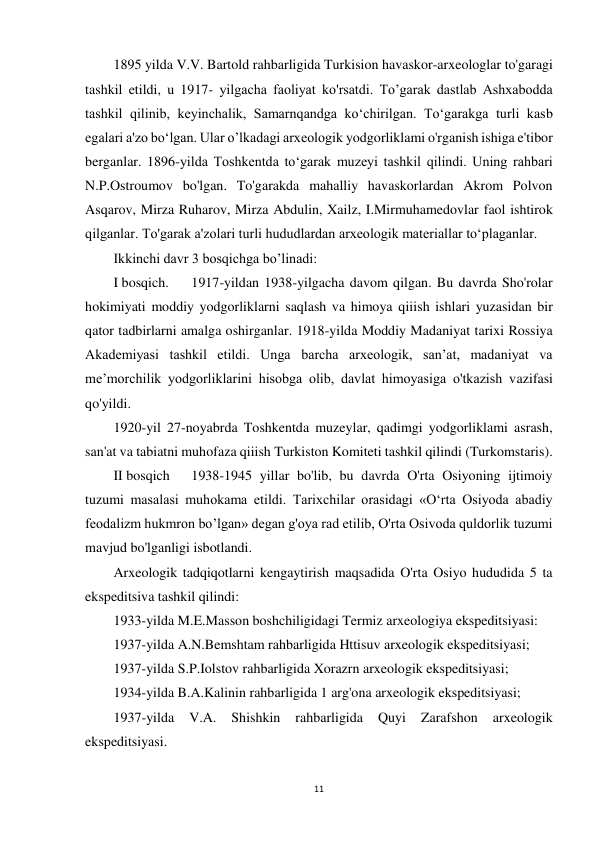 11 
 
1895 yilda V.V. Bartold rahbarligida Turkision havaskor-arxeologlar to'garagi 
tashkil etildi, u 1917- yilgacha faoliyat ko'rsatdi. To’garak dastlab Ashxabodda 
tashkil qilinib, keyinchalik, Samarnqandga ko‘chirilgan. To‘garakga turli kasb 
egalari a'zo bo‘lgan. Ular o’lkadagi arxeologik yodgorliklami o'rganish ishiga e'tibor 
berganlar. 1896-yilda Toshkentda to‘garak muzeyi tashkil qilindi. Uning rahbari 
N.P.Ostroumov bo'lgan. To'garakda mahalliy havaskorlardan Akrom Polvon 
Asqarov, Mirza Ruharov, Mirza Abdulin, Xailz, I.Mirmuhamedovlar faol ishtirok 
qilganlar. To'garak a'zolari turli hududlardan arxeologik materiallar to‘plaganlar. 
Ikkinchi davr 3 bosqichga bo’linadi: 
I bosqich. 
1917-yildan 1938-yilgacha davom qilgan. Bu davrda Sho'rolar 
hokimiyati moddiy yodgorliklarni saqlash va himoya qiiish ishlari yuzasidan bir 
qator tadbirlarni amalga oshirganlar. 1918-yilda Moddiy Madaniyat tarixi Rossiya 
Akademiyasi tashkil etildi. Unga barcha arxeologik, san’at, madaniyat va 
me’morchilik yodgorliklarini hisobga olib, davlat himoyasiga o'tkazish vazifasi 
qo'yildi. 
1920-yil 27-noyabrda Toshkentda muzeylar, qadimgi yodgorliklami asrash, 
san'at va tabiatni muhofaza qiiish Turkiston Komiteti tashkil qilindi (Turkomstaris). 
II bosqich 
1938-1945 yillar bo'lib, bu davrda O'rta Osiyoning ijtimoiy 
tuzumi masalasi muhokama etildi. Tarixchilar orasidagi «O‘rta Osiyoda abadiy 
feodalizm hukmron bo’lgan» degan g'oya rad etilib, O'rta Osivoda quldorlik tuzumi 
mavjud bo'lganligi isbotlandi. 
Arxeologik tadqiqotlarni kengaytirish maqsadida O'rta Osiyo hududida 5 ta 
ekspeditsiva tashkil qilindi: 
1933-yilda M.E.Masson boshchiligidagi Termiz arxeologiya ekspeditsiyasi: 
1937-yilda A.N.Bemshtam rahbarligida Httisuv arxeologik ekspeditsiyasi; 
1937-yilda S.P.Iolstov rahbarligida Xorazrn arxeologik ekspeditsiyasi; 
1934-yilda B.A.Kalinin rahbarligida 1 arg'ona arxeologik ekspeditsiyasi; 
1937-yilda 
V.A. 
Shishkin 
rahbarligida 
Quyi 
Zarafshon 
arxeologik 
ekspeditsiyasi. 
