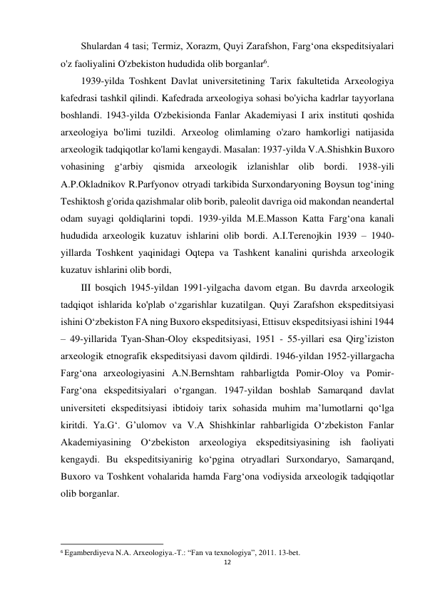 12 
 
Shulardan 4 tasi; Termiz, Xorazm, Quyi Zarafshon, Farg‘ona ekspeditsiyalari 
o'z faoliyalini O'zbekiston hududida olib borganlar6. 
1939-yilda Toshkent Davlat universitetining Tarix fakultetida Arxeologiya 
kafedrasi tashkil qilindi. Kafedrada arxeologiya sohasi bo'yicha kadrlar tayyorlana 
boshlandi. 1943-yilda O'zbekisionda Fanlar Akademiyasi I arix instituti qoshida 
arxeologiya bo'limi tuzildi. Arxeolog olimlaming o'zaro hamkorligi natijasida 
arxeologik tadqiqotlar ko'lami kengaydi. Masalan: 1937-yilda V.A.Shishkin Buxoro 
vohasining g‘arbiy qismida arxeologik izlanishlar olib bordi. 1938-yili 
A.P.Okladnikov R.Parfyonov otryadi tarkibida Surxondaryoning Boysun tog‘ining 
Teshiktosh g'orida qazishmalar olib borib, paleolit davriga oid makondan neandertal 
odam suyagi qoldiqlarini topdi. 1939-yilda M.E.Masson Katta Farg‘ona kanali 
hududida arxeologik kuzatuv ishlarini olib bordi. A.I.Terenojkin 1939 – 1940-
yillarda Toshkent yaqinidagi Oqtepa va Tashkent kanalini qurishda arxeologik 
kuzatuv ishlarini olib bordi, 
III bosqich 1945-yildan 1991-yilgacha davom etgan. Bu davrda arxeologik 
tadqiqot ishlarida ko'plab o‘zgarishlar kuzatilgan. Quyi Zarafshon ekspeditsiyasi 
ishini O‘zbekiston FA ning Buxoro ekspeditsiyasi, Ettisuv ekspeditsiyasi ishini 1944 
– 49-yillarida Tyan-Shan-Oloy ekspeditsiyasi, 1951 - 55-yillari esa Qirg’iziston 
arxeologik etnografik ekspeditsiyasi davom qildirdi. 1946-yildan 1952-yillargacha 
Farg‘ona arxeologiyasini A.N.Bernshtam rahbarligtda Pomir-Oloy va Pomir-
Farg‘ona ekspeditsiyalari o‘rgangan. 1947-yildan boshlab Samarqand davlat 
universiteti ekspeditsiyasi ibtidoiy tarix sohasida muhim ma’lumotlarni qo‘lga 
kiritdi. Ya.G‘. G’ulomov va V.A Shishkinlar rahbarligida O‘zbekiston Fanlar 
Akademiyasining O‘zbekiston arxeologiya ekspeditsiyasining ish faoliyati 
kengaydi. Bu ekspeditsiyanirig ko‘pgina otryadlari Surxondaryo, Samarqand, 
Buxoro va Toshkent vohalarida hamda Farg‘ona vodiysida arxeologik tadqiqotlar 
olib borganlar. 
                                                           
6 Egamberdiyeva N.A. Arxeologiya.-T.: “Fan va texnologiya”, 2011. 13-bet. 
