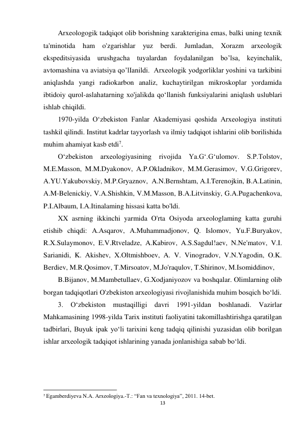 13 
 
Arxeologogik tadqiqot olib borishning xarakterigina emas, balki uning texnik 
ta'minotida ham o'zgarishlar yuz berdi. Jumladan, Xorazm arxeologik 
ekspeditsiyasida urushgacha tuyalardan foydalanilgan bo’lsa, keyinchalik, 
avtomashina va aviatsiya qo’lIanildi.  Arxeologik yodgorliklar yoshini va tarkibini 
aniqlashda yangi radiokarbon analiz, kuchaytirilgan mikroskoplar yordamida 
ibtidoiy qurol-aslahatarning xo'jalikda qo‘llanish funksiyalarini aniqlash uslublari 
ishlab chiqildi. 
1970-yilda O‘zbekiston Fanlar Akademiyasi qoshida Arxeologiya instituti 
tashkil qilindi. Institut kadrlar tayyorlash va ilmiy tadqiqot ishlarini olib borilishida 
muhim ahamiyat kasb etdi7. 
O‘zbekiston arxeologiyasining rivojida 
Ya.G‘.G‘ulomov. S.P.Tolstov, 
M.E.Masson, M.M.Dyakonov, A.P.Okladnikov, M.M.Gerasimov, V.G.Grigorev, 
A.YU.Yakubovskiy, M.P.Gryaznov,  A.N.Bernshtam, A.I.Terenojkin, B.A.Latinin, 
A.M-Belenickiy, V.A.Shishkin, V.M.Masson, B.A.Litvinskiy, G.A.Pugachenkova, 
P.I.Albaum, I.A.Itinalaming hissasi katta bo'ldi. 
XX asrning ikkinchi yarmida O'rta Osiyoda arxeologlaming katta guruhi 
etishib chiqdi: A.Asqarov, A.Muhammadjonov, Q. Islomov, Yu.F.Buryakov, 
R.X.Sulaymonov, E.V.Rtveladze, A.Kabirov, A.S.Sagdul!aev, N.Ne'matov, V.I. 
Sarianidi, K. Akishev, X.Oltmishboev, A. V. Vinogradov, V.N.Yagodin, O.K. 
Berdiev, M.R.Qosimov, T.Mirsoatov, M.Jo'raqulov, T.Shirinov, M.Isomiddinov, 
B.Bijanov, M.Mambetullaev, G.Xodjaniyozov va boshqalar. Olimlarning olib 
borgan tadqiqotlari O'zbekiston arxeologiyasi rivojlanishida muhim bosqich bo‘ldi. 
3. O‘zbekiston mustaqilligi davri 1991-yildan boshlanadi. Vazirlar 
Mahkamasining 1998-yilda Tarix instituti faoliyatini takomillashtirishga qaratilgan 
tadbirlari, Buyuk ipak yo‘li tarixini keng tadqiq qilinishi yuzasidan olib borilgan 
ishlar arxeologik tadqiqot ishlarining yanada jonlanishiga sabab bo‘ldi. 
                                                           
7 Egamberdiyeva N.A. Arxeologiya.-T.: “Fan va texnologiya”, 2011. 14-bet. 
