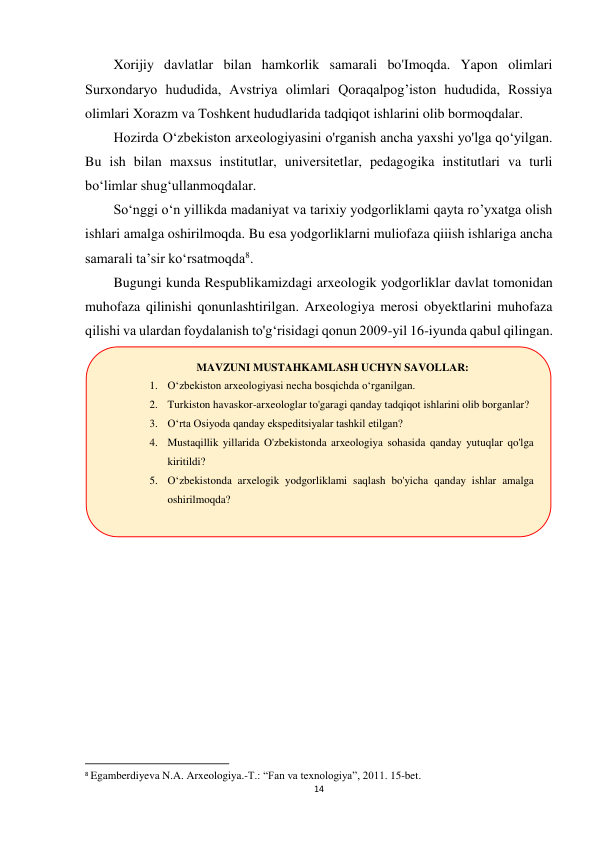 14 
 
Xorijiy davlatlar bilan hamkorlik samarali bo'Imoqda. Yapon olimlari 
Surxondaryo hududida, Avstriya olimlari Qoraqalpog’iston hududida, Rossiya 
olimlari Xorazm va Toshkent hududlarida tadqiqot ishlarini olib bormoqdalar. 
Hozirda O‘zbekiston arxeologiyasini o'rganish ancha yaxshi yo'lga qo‘yilgan. 
Bu ish bilan maxsus institutlar, universitetlar, pedagogika institutlari va turli 
bo‘limlar shug‘ullanmoqdalar. 
So‘nggi o‘n yillikda madaniyat va tarixiy yodgorliklami qayta ro’yxatga olish 
ishlari amalga oshirilmoqda. Bu esa yodgorliklarni muliofaza qiiish ishlariga ancha 
samarali ta’sir ko‘rsatmoqda8. 
Bugungi kunda Respublikamizdagi arxeologik yodgorliklar davlat tomonidan 
muhofaza qilinishi qonunlashtirilgan. Arxeologiya merosi obyektlarini muhofaza 
qilishi va ulardan foydalanish to'g‘risidagi qonun 2009-yil 16-iyunda qabul qilingan. 
 
 
 
 
 
 
                                                           
8 Egamberdiyeva N.A. Arxeologiya.-T.: “Fan va texnologiya”, 2011. 15-bet. 
MAVZUNI MUSTAHKAMLASH UCHYN SAVOLLAR: 
1. O‘zbekiston arxeologiyasi necha bosqichda o‘rganilgan. 
2. Turkiston havaskor-arxeologlar to'garagi qanday tadqiqot ishlarini olib borganlar? 
3. O‘rta Osiyoda qanday ekspeditsiyalar tashkil etilgan? 
4. Mustaqillik yillarida O'zbekistonda arxeologiya sohasida qanday yutuqlar qo'lga 
kiritildi? 
5. O‘zbekistonda arxelogik yodgorliklami saqlash bo'yicha qanday ishlar amalga 
oshirilmoqda? 
 
