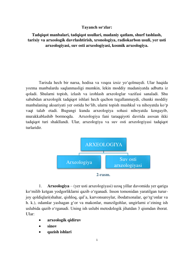 1 
 
 
Tayanch so‘zlar: 
Tadqiqot manbalari, tadqiqot usullari, madaniy qatlam, shurf tashlash, 
tarixiy va arxeologik davrlashtirish, xronologiya, radiokarbon usuli, yer usti 
arxeologiyasi, suv osti arxeologiyasi, kosmik arxeologiya. 
 
 
 
 
Tarixda hech bir narsa, hodisa va voqea izsiz yo‘qolmaydi. Ular haqida 
yozma manbalarda saqlanmasligi mumkin, lekin moddiy madaniyatda adbatta iz 
qoladi. Shularni topish, izlash va izohlash arxeologlar vazifasi sanaladi. Shu 
sababdan arxeologik tadqiqot ishlari hech qachon tugallanmaydi, chunki moddiy 
manbalaning aksariyati yer ostida bo‘lib, ularni topish mushkul va nihoyatda ko‘p 
vaqt talab etadi. Bugungi kunda arxeologiya sohasi nihoyatda kengayib, 
murakkablashib bormoqda.  Arxeologiya fani taraqqiyoti davrida asosan ikki 
tadqiqot turi shakllandi. Ular, arxeologiya va suv osti arxeologiyasi tadqiqot 
turlaridir. 
 
 
2-rasm. 
 
1. 
Arxeologiya – (yer usti arxeologiyasi) uzoq yillar davomida yer qariga 
ko‘milib ketgan yodgorliklarni qazib o‘rganadi. Inson tomonidan yaratilgan turur-
joy qoldiqlari(shahar, qishloq, qal’a, karvonsaroylar, ibodatxonalar, qo‘rg‘onlar va 
h. k.), odamlar yashagan g‘or va makonlar, manzilgohlar, ungirlarni o‘zining ish 
uslubida qazib o‘rganadi. Uning ish uslubi metodologik jihatdan 3 qismdan iborat. 
Ular: 
 
arxeologik qidiruv  
 
sinov  
 
qazish ishlari 
ARXEOLOGIYA
Arxeologiya
Suv osti 
arxeologiyasi
