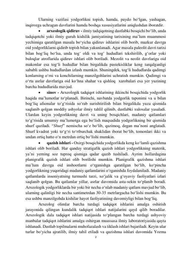 2 
 
Ularning vazifasi yodgorlikni topish, hamda, paydo bo‘lgan, yashagan, 
inqirozga uchragan davrlarini hamda boshqa xususiyatlarini aniqlashdan iboratdir.  
 
arxeologik qidiruv - ilmiy tadqiqotning dastlabki bosqichi bo‘lib, unda 
tadqiqotchi yoki ilmiy guruh kishilik jamiyatining tarixining ma’lum muammosi 
yechimiga qaratilgan masala bo‘yicha qidiruv ishlarini olib borib, mazkur davrga 
oid yodgorliklarni qidirib topish bilan yakunlanadi. Agar masala paleolit davri tarixi 
bilan bog‘liq bo‘lsa, unda tog‘ oldi va tog‘ hududlari tekshirilib, g‘orlar yoki 
buloqlar atroflarida qidiruv ishlari olib boriladi. Mezolit va neolit davrlariga oid 
makonlar esa tog‘li hududlar bilan birgalikda pastekisliklar keng tarqalganligi 
sababli ushbu hududlardan izlash mumkin. Shuningdek, tog‘li hududlarda qadimgi 
konlarning o‘rni va konchilarning manzilgohlarini uchratish mumkin. Qadimgi va 
o‘rta asrlar davrlariga oid ko‘hna shahar va qishloq  xarobalari esa yer yuzining 
barcha hududlarida mavjud.  
 
sinov - Arxeologik tadqiqot ishlarining ikkinchi bosqichida yodgorlik 
haqida ma’lumotlar to‘planadi. Birinchi, navbatda yodgorlik taponimi va u bilan 
bog‘liq afsonalar to‘g‘risida so‘rab surishtirilish bilan birgalikda yuza qismida 
saqlanib qolgan moddiy ashyolar ilmiy tahlil qilinib, dastlabki xulosalar yasaladi. 
Ulardan keyin yodgorlikning davri va uning bosqichlari, madaniy qatlamlari 
to‘g‘risida umumiy ma’lumotga ega bo‘lish maqsadida yodgorlikning bir qismida 
shurf qaziladi. “Shurf” nemischa so‘z bo‘lib, qazimoq, degan ma’noni anglatadi. 
Shurf kvadrat yoki to‘g‘ri to‘rtburchak shaklidan iborat bo‘lib, tomonlari ikki va 
undan ortiq hatto o‘n metrdan ortiq bo‘lishi mumkin.  
 
qazish ishlari - Oxirgi bosqichida yodgorlikda keng ko‘lamli qazishma 
ishlari olib boriladi. Har qanday stratigafik qazish ishlari yodgorlikning materik, 
ya’ni yerning soz tuproq qismiga qadar qazib tushiladi. Ayrim hollardagina 
planigrafik qazish ishlari olib borilishi mumkin. Planigrafik qazishma ishlari 
ma’lum davrga oid inshootlarni o‘rganishga qaratilgan bo‘lib, ko‘pincha 
yodgorlikning yuqoridagi madaniy qatlamlarini o‘rganishda foydalaniladi. Madaniy 
qatlamlarda insoniyatning turmushi tarzi, xo‘jalik va g‘oyaviy faoliyatlari izlari 
saqlanib qolgan. Bu qatlamlar yillar, asrlar davomida asta-sekin to‘planib boradi. 
Arxeologik yodgorliklarda bir yoki bir necha o‘nlab madaniy qatlam mavjud bo‘lib, 
ularning qalinligi bir necha santimetrdan 30-35 metrlargacha bo‘lishi mumkin. Bu 
esa ushbu manzilgohda kishilar hayot faoliyatiniing davomiyligi bilan bog‘liq. 
Arxeolog olimlar barcha turdagi tadqiqot ishlarini amalga oshirish 
jarayonida qilingan kundalik tadqiqot ishlari natijalarini qayd qilib boradilar. 
Arxeologik dala tadqiqot ishlari natijasida to‘plangan barcha turdagi ashyoviy 
manbalar tadqiqot ishlarini amalga oshirgan muassasa ilmiy laboratoriyasida qayta 
ishlanadi. Dastlab topilmalarni muhofazalash va tiklash ishlari bajariladi. Keyin ular 
turlar bo‘yicha ajratilib, ilmiy tahil etiladi va qazishma ishlari davomida Yozma 
