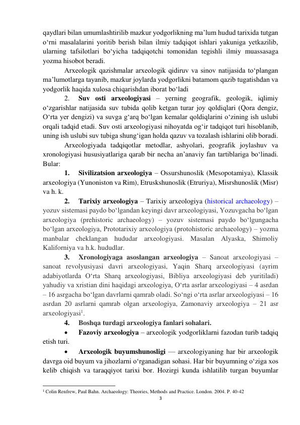 3 
 
qaydlari bilan umumlashtirilib mazkur yodgorlikning ma’lum hudud tarixida tutgan 
o‘rni masalalarini yoritib berish bilan ilmiy tadqiqot ishlari yakuniga yetkazilib, 
ularning tafsilotlari bo‘yicha tadqiqotchi tomonidan tegishli ilmiy muassasaga 
yozma hisobot beradi. 
Arxeologik qazishmalar arxeologik qidiruv va sinov natijasida to‘plangan 
ma’lumotlarga tayanib, mazkur joylarda yodgorlikni batamom qazib tugatishdan va 
yodgorlik haqida xulosa chiqarishdan iborat bo‘ladi 
2. 
Suv osti arxeologiyasi – yerning geografik, geologik, iqlimiy 
o‘zgarishlar natijasida suv tubida qolib ketgan turar joy qoldiqlari (Qora dengiz, 
O‘rta yer dengizi) va suvga g‘arq bo‘lgan kemalar qoldiqlarini o‘zining ish uslubi 
orqali tadqid etadi. Suv osti arxeologiyasi nihoyatda og‘ir tadqiqot turi hisoblanib, 
uning ish uslubi suv tubiga shung‘igan holda qazuv va tozalash ishlarini olib boradi.  
Arxeologiyada tadqiqotlar metodlar, ashyolari, geografik joylashuv va 
xronologiyasi hususiyatlariga qarab bir necha an’anaviy fan tartiblariga bo‘linadi. 
Bular: 
1. 
Sivilizatsion arxeologiya – Ossurshunoslik (Mesopotamiya), Klassik 
arxeologiya (Yunoniston va Rim), Etruskshunoslik (Etruriya), Misrshunoslik (Misr) 
va h. k.  
2. 
Tarixiy arxeologiya – Tarixiy arxeologiya (historical archaeology) – 
yozuv sistemasi paydo bo‘lgandan keyingi davr arxeologiyasi, Yozuvgacha bo‘lgan 
arxeologiya (prehistoric archaeology) – yozuv sistemasi paydo bo‘lgungacha 
bo‘lgan arxeologiya, Prototarixiy arxeologiya (protohistoric archaeology) – yozma 
manbalar cheklangan hududar arxeologiyasi. Masalan Alyaska, Shimoliy 
Kaliforniya va h.k. hududlar.  
3. 
Xronologiyaga asoslangan arxeologiya – Sanoat arxeologiyasi – 
sanoat revolyusiyasi davri arxeologiyasi, Yaqin Sharq arxeologiyasi (ayrim 
adabiyotlarda O‘rta Sharq arxeologiyasi, Bibliya arxeologiyasi deb yuritiladi) 
yahudiy va xristian dini haqidagi arxeologiya, O‘rta asrlar arxeologiyasi – 4 asrdan 
– 16 asrgacha bo‘lgan davrlarni qamrab oladi. So‘ngi o‘rta asrlar arxeologiyasi – 16 
asrdan 20 asrlarni qamrab olgan arxeologiya, Zamonaviy arxeologiya – 21 asr 
arxeologiyasi1.  
4. 
Boshqa turdagi arxeologiya fanlari sohalari. 
 
Fazoviy arxeologiya – arxeologik yodgorliklarni fazodan turib tadqiq 
etish turi. 
 
Arxeologik buyumshunosligi — arxeologiyaning har bir arxeologik 
davrga oid buyum va jihozlarni o‘rganadigan sohasi. Har bir buyumning o‘ziga xos 
kelib chiqish va taraqqiyot tarixi bor. Hozirgi kunda ishlatilib turgan buyumlar 
                                                           
1 Colin Renfrew, Paul Bahn. Archaeology: Theories, Methods and Practice. London. 2004. P. 40-42 
