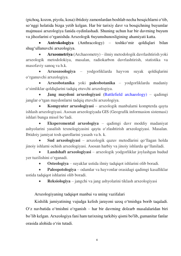 4 
 
(pichoq, kozon, piyola, kosa) ibtidoiy zamonlardan boshlab necha bosqichlarni o‘tib, 
so‘nggi holatida bizga yetib kelgan. Har bir tarixiy davr va bosqichning buyumlar 
majmuasi arxeologiya fanida oydinlashadi. Shuning uchun har bir davrning buyum 
va jihozlarini o‘rganishda Arxeologik 6uyumshunosligining ahamiyati katta. 
 
Antrokologiya (Anthracology) – toshko‘mir qoldiqlari bilan 
shug‘ullanuvchi arxeologiya. 
 
Arxeometriya (Archaeometry) – ilmiy metodologik davrlashtirish yoki 
arxeologik metodolokiya, masalan, radiokarbon davrlashtirish, statistika va 
masofaviy sanoq va h.k. 
 
Arxeozoologiya 
– 
yodgorliklarda 
hayvon 
suyak 
qoldiqlarini 
o‘rganuvchi arxeologiya. 
 
Arxeobotanika yoki paleobotanika – yodgorliklarda madaniy 
o‘simliklar qoldiqlarini tadqiq etuvchi arxeologiya. 
 
Jang maydoni arxeologiyasi (Battlefield archaeology) – qadimgi 
janglar o‘tgan maydonlarni tadqiq etuvchi arxeologiya.  
 
Kompyuter arxeologiyasi – arxeologik manbalarni kompterda qayta 
ishlash arxeologiyasi. Asosan arxeologiyada GIS (Geografik informasion sistemasi) 
ishlari bunga misol bo‘ladi.  
 
Eksperemental arxeologiya – qadimgi davr moddiy madaniyat 
ashyolarini yasalish texnologiyasini qayta o‘zlashtirish arxeologiyasi. Masalan. 
Ibtidoiy jamiyat tosh qurollarini yasash va h. k.  
 
Sud arxeologiyasi – arxeologik qazuv metodlarini qo‘llagan holda 
jinoiy ishlarni ochish arxeologiyasi. Asosan harbiy va jinoiy ishlarda qo‘llaniladi.  
 
Landshaft arxeologiyasi – arxeologik yodgorliklar joylashgan hudud 
yer tuzilishini o‘rganadi.  
 
Osteologiya – suyaklar ustida ilmiy tadqiqot ishlarini olib boradi.  
 
Paleopotologiya – odamlar va hayvonlar orasidagi qadimgi kasalliklar 
ustida tadqiqot ishlarini olib boradi.  
 
Reksiologiya – jangchi va jang ashyolarini tiklash arxeologiyasi 
 
Arxeologiyaning tadqiqot manbai va uning vazifalari 
Kishilik jamiyatining vujudga kelish jarayoni uzoq o‘tmishga borib taqaladi. 
O‘z navbatida o‘tmishni o‘rganish – har bir davrning dolzarb masalalaridan biri 
bo’lib kelgan. Arxeologiya fani ham tarixning tarkibiy qismi bo'lib, gumanitar fanlar 
orasida alohida o‘rin tutadi. 
