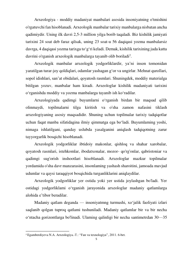 5 
 
Arxeologiya - moddiy madaniyat manbalari asosida insoniyatning o'tmishini 
o'rgatuvchi fan hisoblanadi. Arxeologik manbalar tarixiy manbalarga nisbatan ancha 
qadimiydir. Uning ilk davri 2,5-3 million yilga borib taqaladi. Biz kishilik jamiyati 
tarixini 24 soat deb faraz qilsak, uning 23 soat-u 56 daqiqasi yozma manbalarsiz 
davrga, 4 daqiqasi yozma tarixga to‘g‘ri keladi. Demak, kishilik tarixining juda katta 
davrini o'rganish arxeologik manbalarga tayanib olib boriladi2. 
Arxeologik manbalar arxeologik yodgorliklardir, ya’ni inson tomonidan 
yaratilgan turar-joy qoldiqlari, odamlar yashagan g‘or va ungirlar. Mehnat qurollari, 
sopol idishlari, san’at obidalari, qoyatosh rasmlari. Shuningdek, moddiy materialga 
bitilgan yozuv, manbalar ham kiradi. Arxeologlar kishilik madaniyati tarixini 
o‘rganishda moddiy va yozma manbalarga tayanib ish ko‘radilar. 
Arxeologiyada qadimgi buyumlarni o‘rganish birdan bir maqsad qilib 
olinmaydi, topilmalarni tilga kiritish va o'sha zamon nafasini tiklash 
arxeologiyaning asosiy maqsadidir. Shuning uchun topilmalar tarixiy tadqiqotlar 
uchun faqat manba sifatidagina ilmiy qimmatga ega bo‘ladi. Buyumlaming yoshi, 
nimaga ishlatilgani, qanday uslubda yasalganini aniqlash tadqiqotning zarur 
tayyorgarlik bosqichi hisoblanadi. 
Arxeologik yodgorliklar ibtidoiy makonlar, qishloq va shahar xarobalar, 
qoyatosh rasmlari, istehkomlar, ibodatxonalar, mozor- qo'rg'onlar, qabristoniar va 
qadimgi sug'orish inshootlari hisoblanadi. Arxeologlar mazkur topilmalar 
yordamida o'sha davr manzarasini, insonlaming yashash sharoitini, jamoada mavjud 
udumlar va qaysi taraqqiyot bosqichida turganliklarini aniqlaydilar. 
Arxeologik yodgorliklar yer ostida yoki yer ustida joylashgan bo'ladi. Yer 
ostidagi yodgorliklami o‘rganish jarayonida arxeologlar madaniy qatlamlarga 
alohida e’tibor beradilar. 
Madaniy qatlam deganda — insoniyatmng turmushi, xo‘jalik faoliyati izlari 
saqlanib qolgan tuproq qatlami tushuniladi. Madaniy qatlamlar bir va bir necha 
o‘ntacha gorizontlarga bo'linadi. Ulaming qalinligi bir necha santimetrdan 30—35 
                                                           
2 Egamberdiyeva N.A. Arxeologiya.-T.: “Fan va texnologiya”, 2011. 6-bet. 
