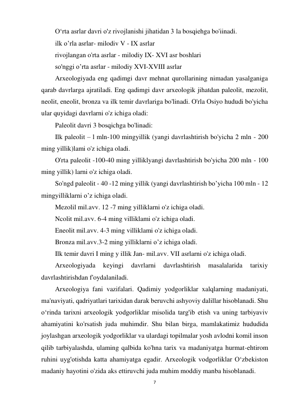 7 
 
O‘rta asrlar davri o'z rivojlanishi jihatidan 3 la bosqiehga bo'iinadi. 
ilk o’rla asrlar- milodiv V - IX asrlar 
rivojlangan o'rta asrlar - milodiy IX- XVI asr boshlari 
so'nggi o’rta asrlar - milodiy XVI-XVIII asrlar  
Arxeologiyada eng qadimgi davr mehnat qurollarining nimadan yasalganiga 
qarab davrlarga ajratiladi. Eng qadimgi davr arxeologik jihatdan paleolit, mezolit, 
neolit, eneolit, bronza va ilk temir davrlariga bo'linadi. O'rla Osiyo hududi bo'yicha 
ular quyidagi davrlarni o'z ichiga oladi: 
Paleolit davri 3 bosqichga bo'linadi: 
Ilk paleolit – l mln-100 mingyillik (yangi davrlashtirish bo'yicha 2 mln - 200 
ming yillik)lami o'z ichiga oladi. 
O'rta paleolit -100-40 ming yilliklyangi davrlashtirish bo'yicha 200 mln - 100 
ming yillik) larni o'z ichiga oladi. 
So'ngd paleolit - 40 -12 ming yillik (yangi davrlashtirish bo’yicha 100 mln - 12 
mingyilliklarni o’z ichiga oladi. 
Mezolil mil.avv. 12 -7 ming yilliklarni o'z ichiga oladi. 
Ncolit mil.avv. 6-4 ming villiklami o'z ichiga oladi. 
Eneolit mil.avv. 4-3 ming villiklami o'z ichiga oladi. 
Bronza mil.avv.3-2 ming yilliklarni o’z ichiga oladi. 
Ilk temir davri I ming y illik Jan- mil.avv. VII asrlarni o'z ichiga oladi. 
Arxeologiyada 
keyingi 
davrlarni 
davrlashtirish 
masalalarida 
tarixiy 
davrlashtirishdan f'oydalaniladi. 
Arxeologiya fani vazifalari. Qadimiy yodgorliklar xalqlarning madaniyati, 
ma'naviyati, qadriyatlari tarixidan darak beruvchi ashyoviy dalillar hisoblanadi. Shu 
o‘rinda tarixni arxeologik yodgorliklar misolida targ'ib etish va uning tarbiyaviv 
ahamiyatini ko'rsatish juda muhimdir. Shu bilan birga, mamlakatimiz hududida 
joylashgan arxeologik yodgorliklar va ulardagi topilmalar yosh avlodni komil inson 
qilib tarbiyalashda, ulaming qalbida ko'hna tarix va madaniyatga hurmat-ehtirom 
ruhini uyg'otishda katta ahamiyatga egadir. Arxeologik vodgorliklar O‘zbekiston 
madaniy hayotini o'zida aks ettiruvchi juda muhim moddiy manba hisoblanadi. 
