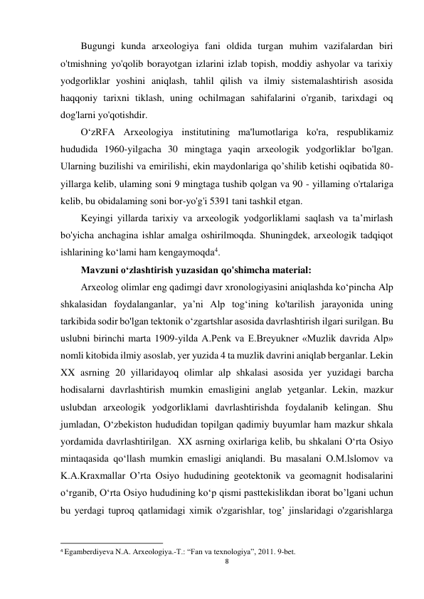 8 
 
Bugungi kunda arxeologiya fani oldida turgan muhim vazifalardan biri 
o'tmishning yo'qolib borayotgan izlarini izlab topish, moddiy ashyolar va tarixiy 
yodgorliklar yoshini aniqlash, tahlil qilish va ilmiy sistemalashtirish asosida 
haqqoniy tarixni tiklash, uning ochilmagan sahifalarini o'rganib, tarixdagi oq 
dog'larni yo'qotishdir. 
O‘zRFA Arxeologiya institutining ma'lumotlariga ko'ra, respublikamiz 
hududida 1960-yilgacha 30 mingtaga yaqin arxeologik yodgorliklar bo'lgan. 
Ularning buzilishi va emirilishi, ekin maydonlariga qo’shilib ketishi oqibatida 80-
yillarga kelib, ulaming soni 9 mingtaga tushib qolgan va 90 - yillaming o'rtalariga 
kelib, bu obidalaming soni bor-yo'g'i 5391 tani tashkil etgan. 
Keyingi yillarda tarixiy va arxeologik yodgorliklami saqlash va ta’mirlash 
bo'yicha anchagina ishlar amalga oshirilmoqda. Shuningdek, arxeologik tadqiqot 
ishlarining ko‘lami ham kengaymoqda4. 
Mavzuni o‘zlashtirish yuzasidan qo'shimcha material: 
Arxeolog olimlar eng qadimgi davr xronologiyasini aniqlashda ko‘pincha Alp 
shkalasidan foydalanganlar, ya’ni Alp tog‘ining ko'tarilish jarayonida uning 
tarkibida sodir bo'lgan tektonik o‘zgartshlar asosida davrlashtirish ilgari surilgan. Bu 
uslubni birinchi marta 1909-yilda A.Penk va E.Breyukner «Muzlik davrida Alp» 
nomli kitobida ilmiy asoslab, yer yuzida 4 ta muzlik davrini aniqlab berganlar. Lekin 
XX asrning 20 yillaridayoq olimlar alp shkalasi asosida yer yuzidagi barcha 
hodisalarni davrlashtirish mumkin emasligini anglab yetganlar. Lekin, mazkur 
uslubdan arxeologik yodgorliklami davrlashtirishda foydalanib kelingan. Shu 
jumladan, O‘zbekiston hududidan topilgan qadimiy buyumlar ham mazkur shkala 
yordamida davrlashtirilgan.  XX asrning oxirlariga kelib, bu shkalani O‘rta Osiyo 
mintaqasida qo‘llash mumkin emasligi aniqlandi. Bu masalani O.M.lslomov va 
K.A.Kraxmallar O’rta Osiyo hududining geotektonik va geomagnit hodisalarini 
o‘rganib, O‘rta Osiyo hududining ko‘p qismi pasttekislikdan iborat bo’lgani uchun 
bu yerdagi tuproq qatlamidagi ximik o'zgarishlar, tog’ jinslaridagi o'zgarishlarga 
                                                           
4 Egamberdiyeva N.A. Arxeologiya.-T.: “Fan va texnologiya”, 2011. 9-bet. 
