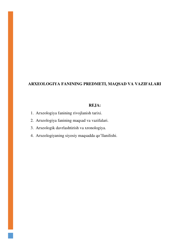  
 
 
 
 
 
 
 
 
ARXEOLOGIYA FANINING PREDMETI, MAQSAD VA VAZIFALARI 
 
 
REJA: 
1. Arxeologiya fanining rivojlanish tarixi. 
2. Arxeologiya fanining maqsad va vazifalari. 
3. Arxeologik davrlashtirish va xronologiya. 
4. Arxeologiyaning siyosiy maqsadda qo’llanilishi. 
 
 
 
 
 
 
 
 
 
 
 
 
 
