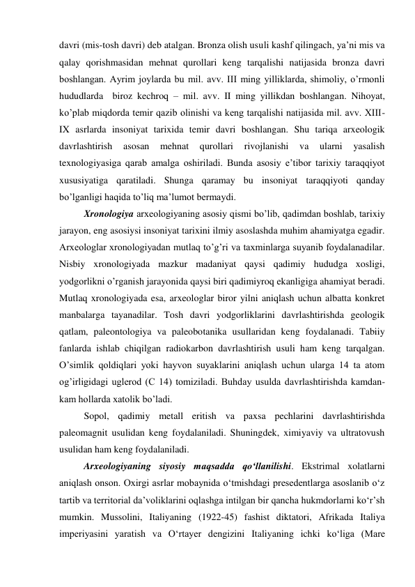 davri (mis-tosh davri) deb atalgan. Bronza olish usuli kashf qilingach, ya’ni mis va 
qalay qorishmasidan mehnat qurollari keng tarqalishi natijasida bronza davri 
boshlangan. Ayrim joylarda bu mil. avv. III ming yilliklarda, shimoliy, o’rmonli 
hududlarda  biroz kechroq – mil. avv. II ming yillikdan boshlangan. Nihoyat, 
ko’plab miqdorda temir qazib olinishi va keng tarqalishi natijasida mil. avv. XIII-
IX asrlarda insoniyat tarixida temir davri boshlangan. Shu tariqa arxeologik 
davrlashtirish 
asosan 
mehnat 
qurollari 
rivojlanishi 
va 
ularni 
yasalish 
texnologiyasiga qarab amalga oshiriladi. Bunda asosiy e’tibor tarixiy taraqqiyot 
xususiyatiga qaratiladi. Shunga qaramay bu insoniyat taraqqiyoti qanday 
bo’lganligi haqida to’liq ma’lumot bermaydi.  
Xronologiya arxeologiyaning asosiy qismi bo’lib, qadimdan boshlab, tarixiy 
jarayon, eng asosiysi insoniyat tarixini ilmiy asoslashda muhim ahamiyatga egadir. 
Arxeologlar xronologiyadan mutlaq to’g’ri va taxminlarga suyanib foydalanadilar. 
Nisbiy xronologiyada mazkur madaniyat qaysi qadimiy hududga xosligi, 
yodgorlikni o’rganish jarayonida qaysi biri qadimiyroq ekanligiga ahamiyat beradi. 
Mutlaq xronologiyada esa, arxeologlar biror yilni aniqlash uchun albatta konkret 
manbalarga tayanadilar. Tosh davri yodgorliklarini davrlashtirishda geologik 
qatlam, paleontologiya va paleobotanika usullaridan keng foydalanadi. Tabiiy 
fanlarda ishlab chiqilgan radiokarbon davrlashtirish usuli ham keng tarqalgan. 
O’simlik qoldiqlari yoki hayvon suyaklarini aniqlash uchun ularga 14 ta atom 
og’irligidagi uglerod (C 14) tomiziladi. Buhday usulda davrlashtirishda kamdan-
kam hollarda xatolik bo’ladi.  
Sopol, qadimiy metall eritish va paxsa pechlarini davrlashtirishda 
paleomagnit usulidan keng foydalaniladi. Shuningdek, ximiyaviy va ultratovush 
usulidan ham keng foydalaniladi.  
Arxeologiyaning siyosiy maqsadda qo‘llanilishi. Ekstrimal xolatlarni 
aniqlash onson. Oxirgi asrlar mobaynida o‘tmishdagi presedentlarga asoslanib o‘z 
tartib va territorial da’voliklarini oqlashga intilgan bir qancha hukmdorlarni ko‘r’sh 
mumkin. Mussolini, Italiyaning (1922-45) fashist diktatori, Afrikada Italiya 
imperiyasini yaratish va O‘rtayer dengizini Italiyaning ichki ko‘liga (Mare 
