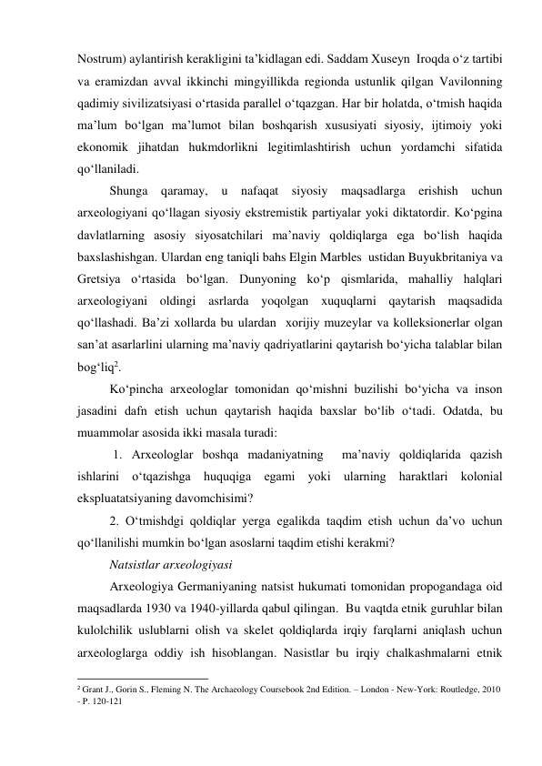 Nostrum) aylantirish kerakligini ta’kidlagan edi. Saddam Xuseyn  Iroqda o‘z tartibi 
va eramizdan avval ikkinchi mingyillikda regionda ustunlik qilgan Vavilonning 
qadimiy sivilizatsiyasi o‘rtasida parallel o‘tqazgan. Har bir holatda, o‘tmish haqida 
ma’lum bo‘lgan ma’lumot bilan boshqarish xususiyati siyosiy, ijtimoiy yoki 
ekonomik jihatdan hukmdorlikni legitimlashtirish uchun yordamchi sifatida 
qo‘llaniladi.   
Shunga qaramay, u nafaqat siyosiy maqsadlarga erishish uchun 
arxeologiyani qo‘llagan siyosiy ekstremistik partiyalar yoki diktatordir. Ko‘pgina 
davlatlarning asosiy siyosatchilari ma’naviy qoldiqlarga ega bo‘lish haqida 
baxslashishgan. Ulardan eng taniqli bahs Elgin Marbles  ustidan Buyukbritaniya va 
Gretsiya o‘rtasida bo‘lgan. Dunyoning ko‘p qismlarida, mahalliy halqlari 
arxeologiyani oldingi asrlarda yoqolgan xuquqlarni qaytarish maqsadida 
qo‘llashadi. Ba’zi xollarda bu ulardan  xorijiy muzeylar va kolleksionerlar olgan 
san’at asarlarlini ularning ma’naviy qadriyatlarini qaytarish bo‘yicha talablar bilan 
bog‘liq2.  
Ko‘pincha arxeologlar tomonidan qo‘mishni buzilishi bo‘yicha va inson 
jasadini dafn etish uchun qaytarish haqida baxslar bo‘lib o‘tadi. Odatda, bu 
muammolar asosida ikki masala turadi:   
 1. Arxeologlar boshqa madaniyatning  ma’naviy qoldiqlarida qazish 
ishlarini o‘tqazishga huquqiga egami yoki ularning haraktlari kolonial 
ekspluatatsiyaning davomchisimi?  
2. O‘tmishdgi qoldiqlar yerga egalikda taqdim etish uchun da’vo uchun 
qo‘llanilishi mumkin bo‘lgan asoslarni taqdim etishi kerakmi?  
Natsistlar arxeologiyasi 
Arxeologiya Germaniyaning natsist hukumati tomonidan propogandaga oid 
maqsadlarda 1930 va 1940-yillarda qabul qilingan.  Bu vaqtda etnik guruhlar bilan 
kulolchilik uslublarni olish va skelet qoldiqlarda irqiy farqlarni aniqlash uchun 
arxeologlarga oddiy ish hisoblangan. Nasistlar bu irqiy chalkashmalarni etnik 
                                                           
2 Grant J., Gorin S., Fleming N. The Archaeology Coursebook 2nd Edition. – London - New-York: Routledge, 2010 
- P. 120-121 
