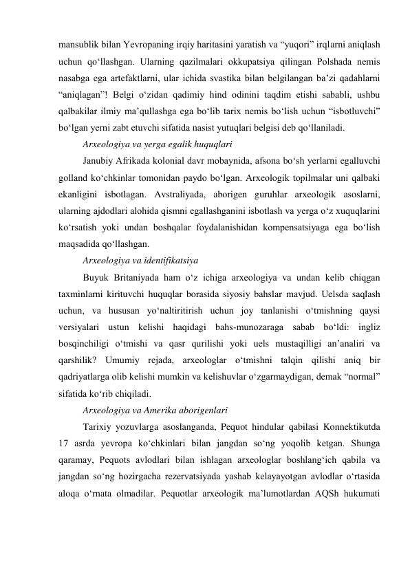 mansublik bilan Yevropaning irqiy haritasini yaratish va “yuqori” irqlarni aniqlash 
uchun qo‘llashgan. Ularning qazilmalari okkupatsiya qilingan Polshada nemis 
nasabga ega artefaktlarni, ular ichida svastika bilan belgilangan ba’zi qadahlarni 
“aniqlagan”! Belgi o‘zidan qadimiy hind odinini taqdim etishi sababli, ushbu 
qalbakilar ilmiy ma’qullashga ega bo‘lib tarix nemis bo‘lish uchun “isbotluvchi” 
bo‘lgan yerni zabt etuvchi sifatida nasist yutuqlari belgisi deb qo‘llaniladi.  
Arxeologiya va yerga egalik huquqlari 
Janubiy Afrikada kolonial davr mobaynida, afsona bo‘sh yerlarni egalluvchi 
golland ko‘chkinlar tomonidan paydo bo‘lgan. Arxeologik topilmalar uni qalbaki 
ekanligini isbotlagan. Avstraliyada, aborigen guruhlar arxeologik asoslarni, 
ularning ajdodlari alohida qismni egallashganini isbotlash va yerga o‘z xuquqlarini 
ko‘rsatish yoki undan boshqalar foydalanishidan kompensatsiyaga ega bo‘lish 
maqsadida qo‘llashgan.      
Arxeologiya va identifikatsiya 
Buyuk Britaniyada ham o‘z ichiga arxeologiya va undan kelib chiqgan 
taxminlarni kirituvchi huquqlar borasida siyosiy bahslar mavjud. Uelsda saqlash 
uchun, va hususan yo‘naltiritirish uchun joy tanlanishi o‘tmishning qaysi 
versiyalari ustun kelishi haqidagi bahs-munozaraga sabab bo‘ldi: ingliz 
bosqinchiligi o‘tmishi va qasr qurilishi yoki uels mustaqilligi an’analiri va 
qarshilik? Umumiy rejada, arxeologlar o‘tmishni talqin qilishi aniq bir 
qadriyatlarga olib kelishi mumkin va kelishuvlar o‘zgarmaydigan, demak “normal” 
sifatida ko‘rib chiqiladi.   
Arxeologiya va Amerika aborigenlari 
Tarixiy yozuvlarga asoslanganda, Pequot hindular qabilasi Konnektikutda 
17 asrda yevropa ko‘chkinlari bilan jangdan so‘ng yoqolib ketgan. Shunga 
qaramay, Pequots avlodlari bilan ishlagan arxeologlar boshlang‘ich qabila va 
jangdan so‘ng hozirgacha rezervatsiyada yashab kelayayotgan avlodlar o‘rtasida 
aloqa o‘rnata olmadilar. Pequotlar arxeologik ma’lumotlardan AQSh hukumati 
