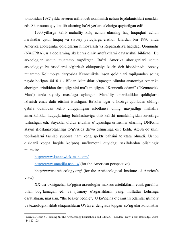 tomonidan 1987 yilda suveren millat deb nomlanish uchun foydalanishlari mumkin 
edi. Shartnoma qayd etilib ularning ba’zi yerlari o‘zlariga qaytarilgan edi3.  
1990-yillarga kelib mahalliy xalq uchun ularning haq huquqlari uchun 
harakatlar qator huquq va siyosiy yutuqlarga erishdi. Ulardan biri 1990 yilda 
Amerika aboreginlar qoldiqlarini himoyalash va Repatriatsiya haqidagi Qonunidir 
(NAGPRA), u ajdodlarning skelet va diniy artefaktlarni qaytarishni bildiradi. Bu 
arxeologlar uchun muammo tug‘dirgan. Ba’zi Amerika aborigenlari uchun 
arxeologiya bu jasadlarni o‘g‘irlash okkupatsiya kuchi deb hisoblanadi. Asosiy 
muammo Kolumbiya daryosida Kenneuikda inson qoldiqlari topilgandan so‘ng 
paydo bo‘lgan. 8410 + - BPdan izlanishlar o‘tqazgan olimdar anatomiya Amerika 
aborigenlarinikidan farq qilganini ma’lum qilgan. “Kenneuik odami” ("Kennewick 
Man") tezda siyosiy masalaga aylangan. Mahalliy amerikaliklar qoldiqlarni 
izlanish emas dafn etishni istashgan. Ba’zilar agar u hozirgi qabiladan oldingi 
qabila odamidan kelib chiqqanligini isbotlansa uning mavjudligi mahalliy 
amerikaliklar huquqlarining bahslashuviga olib kelishi mumkinligidan xavotirga 
tushishgan edi. Suyaklar oldida rituallar o‘tqazishga urinishlar ularning DNKsini 
atayin ifloslanayotganligi to‘g‘risida da’vo qilinishiga olib keldi. AQSh qo‘shini 
topilmalarni tashlab yuborsa ham keng spektr bahsini to‘xtata olmadi. Ushbu 
qiziqarli voqea haqida ko‘proq ma’lumotni quyidagi saxifalardan olishingiz 
mumkin:  
http://www.kennewick-man.com/ 
http://www.umatilla.nsn.us/ (for the American perspective) 
hhtp://www.archaeology.org/ (for the Archaeological Institute of Amrica’s 
view) 
XX-asr oxirigacha, ko‘pgina arxeologlar maxsus artefaktlarni etnik guruhlar 
bilan bog‘lamagan edi va ijtimoiy o‘zgarishlarni yangi millatlar kelishiga 
qaratishgan, masalan, “the beaker people”.  U ko‘pgina o‘qimishli odamlar ijtimoiy 
va texnologik ishlab chiqarishlarni O‘rtayer dengizda topgan  so‘ng ular kolonistlar 
                                                           
3 Grant J., Gorin S., Fleming N. The Archaeology Coursebook 2nd Edition. – London - New-York: Routledge, 2010 
- P. 122-123 
