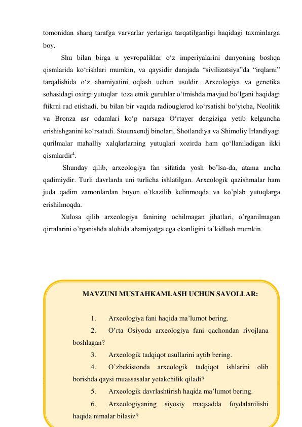 tomonidan sharq tarafga varvarlar yerlariga tarqatilganligi haqidagi taxminlarga 
boy.   
Shu bilan birga u yevropaliklar o‘z imperiyalarini dunyoning boshqa 
qismlarida ko‘rishlari mumkin, va qaysidir darajada “sivilizatsiya”da “irqlarni” 
tarqalishida o‘z ahamiyatini oqlash uchun usuldir. Arxeologiya va genetika 
sohasidagi oxirgi yutuqlar  toza etnik guruhlar o‘tmishda mavjud bo‘lgani haqidagi 
ftikrni rad etishadi, bu bilan bir vaqtda radiouglerod ko‘rsatishi bo‘yicha, Neolitik 
va Bronza asr odamlari ko‘p narsaga O‘rtayer dengiziga yetib kelguncha 
erishishganini ko‘rsatadi. Stounxendj binolari, Shotlandiya va Shimoliy Irlandiyagi 
qurilmalar mahalliy xalqlarlarning yutuqlari xozirda ham qo‘llaniladigan ikki 
qismlardir4.         
 Shunday qilib, arxeologiya fan sifatida yosh bo’lsa-da, atama ancha 
qadimiydir. Turli davrlarda uni turlicha ishlatilgan. Arxeologik qazishmalar ham 
juda qadim zamonlardan buyon o’tkazilib kelinmoqda va ko’plab yutuqlarga 
erishilmoqda.  
Xulosa qilib arxeologiya fanining ochilmagan jihatlari, o’rganilmagan 
qirralarini o’rganishda alohida ahamiyatga ega ekanligini ta’kidlash mumkin. 
 
 
                                                                                                                                        
 
 
                                                           
4 Grant J., Gorin S., Fleming N. The Archaeology Coursebook 2nd Edition. – London - New-York: Routledge, 2010 
- P. -124-125 
MAVZUNI MUSTAHKAMLASH UCHUN SAVOLLAR: 
 
1. 
Arxeologiya fani haqida ma’lumot bering. 
2. 
O’rta Osiyoda arxeologiya fani qachondan rivojlana 
boshlagan? 
3. 
Arxeologik tadqiqot usullarini aytib bering. 
4. 
O’zbekistonda 
arxeologik 
tadqiqot 
ishlarini 
olib 
borishda qaysi muassasalar yetakchilik qiladi?  
5. 
Arxeologik davrlashtirish haqida ma’lumot bering. 
6. 
Arxeologiyaning 
siyosiy 
maqsadda 
foydalanilishi 
haqida nimalar bilasiz? 
