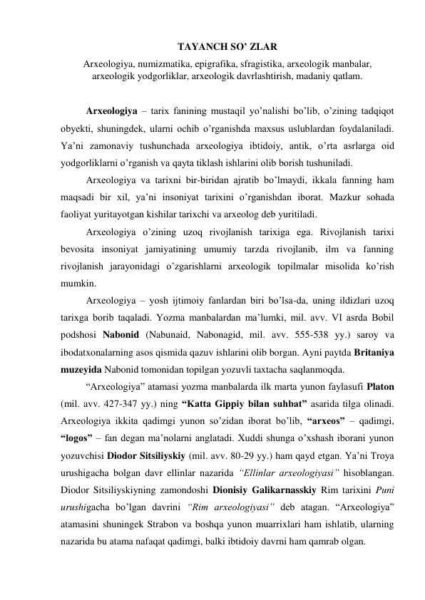 TAYANCH SO’ ZLAR 
Arxeologiya, numizmatika, epigrafika, sfragistika, arxeologik manbalar, 
arxeologik yodgorliklar, arxeologik davrlashtirish, madaniy qatlam. 
 
Arxeologiya – tarix fanining mustaqil yo’nalishi bo’lib, o’zining tadqiqot 
obyekti, shuningdek, ularni ochib o’rganishda maxsus uslublardan foydalaniladi. 
Ya’ni zamonaviy tushunchada arxeologiya ibtidoiy, antik, o’rta asrlarga oid 
yodgorliklarni o’rganish va qayta tiklash ishlarini olib borish tushuniladi. 
Arxeologiya va tarixni bir-biridan ajratib bo’lmaydi, ikkala fanning ham 
maqsadi bir xil, ya’ni insoniyat tarixini o’rganishdan iborat. Mazkur sohada 
faoliyat yuritayotgan kishilar tarixchi va arxeolog deb yuritiladi. 
Arxeologiya o’zining uzoq rivojlanish tarixiga ega. Rivojlanish tarixi 
bevosita insoniyat jamiyatining umumiy tarzda rivojlanib, ilm va fanning 
rivojlanish jarayonidagi o’zgarishlarni arxeologik topilmalar misolida ko’rish 
mumkin. 
Arxeologiya – yosh ijtimoiy fanlardan biri bo’lsa-da, uning ildizlari uzoq 
tarixga borib taqaladi. Yozma manbalardan ma’lumki, mil. avv. VI asrda Bobil 
podshosi Nabonid (Nabunaid, Nabonagid, mil. avv. 555-538 yy.) saroy va 
ibodatxonalarning asos qismida qazuv ishlarini olib borgan. Ayni paytda Britaniya 
muzeyida Nabonid tomonidan topilgan yozuvli taxtacha saqlanmoqda.  
“Arxeologiya” atamasi yozma manbalarda ilk marta yunon faylasufi Platon 
(mil. avv. 427-347 yy.) ning “Katta Gippiy bilan suhbat” asarida tilga olinadi. 
Arxeologiya ikkita qadimgi yunon so’zidan iborat bo’lib, “arxeos” – qadimgi, 
“logos” – fan degan ma’nolarni anglatadi. Xuddi shunga o’xshash iborani yunon 
yozuvchisi Diodor Sitsiliyskiy (mil. avv. 80-29 yy.) ham qayd etgan. Ya’ni Troya 
urushigacha bolgan davr ellinlar nazarida “Ellinlar arxeologiyasi” hisoblangan. 
Diodor Sitsiliyskiyning zamondoshi Dionisiy Galikarnasskiy Rim tarixini Puni 
urushigacha bo’lgan davrini “Rim arxeologiyasi” deb atagan. “Arxeologiya” 
atamasini shuningek Strabon va boshqa yunon muarrixlari ham ishlatib, ularning 
nazarida bu atama nafaqat qadimgi, balki ibtidoiy davrni ham qamrab olgan. 
