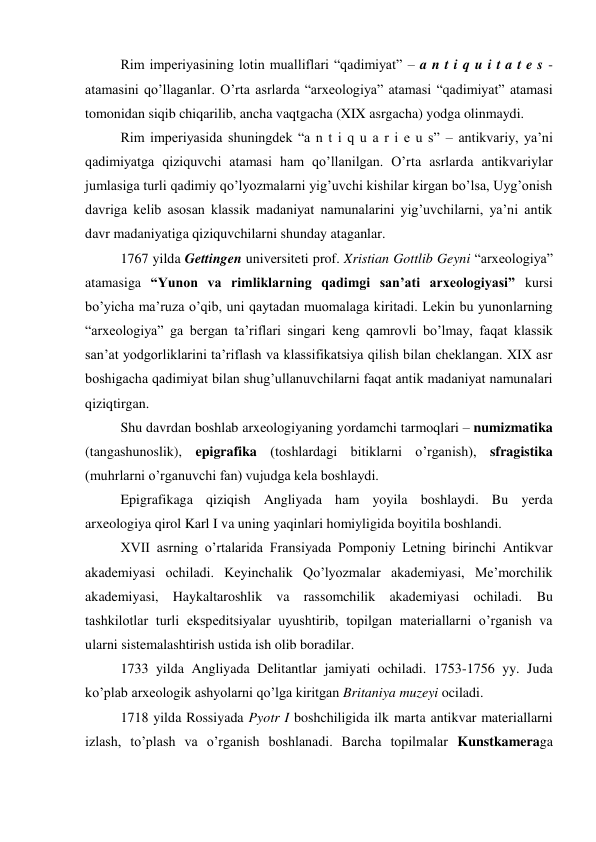 Rim imperiyasining lotin mualliflari “qadimiyat” – a n t i q u i t a t e s -
atamasini qo’llaganlar. O’rta asrlarda “arxeologiya” atamasi “qadimiyat” atamasi 
tomonidan siqib chiqarilib, ancha vaqtgacha (XIX asrgacha) yodga olinmaydi. 
Rim imperiyasida shuningdek “a n t i q u a r i e u s” – antikvariy, ya’ni 
qadimiyatga qiziquvchi atamasi ham qo’llanilgan. O’rta asrlarda antikvariylar 
jumlasiga turli qadimiy qo’lyozmalarni yig’uvchi kishilar kirgan bo’lsa, Uyg’onish 
davriga kelib asosan klassik madaniyat namunalarini yig’uvchilarni, ya’ni antik 
davr madaniyatiga qiziquvchilarni shunday ataganlar.  
1767 yilda Gettingen universiteti prof. Xristian Gottlib Geyni “arxeologiya” 
atamasiga “Yunon va rimliklarning qadimgi san’ati arxeologiyasi” kursi 
bo’yicha ma’ruza o’qib, uni qaytadan muomalaga kiritadi. Lekin bu yunonlarning 
“arxeologiya” ga bergan ta’riflari singari keng qamrovli bo’lmay, faqat klassik 
san’at yodgorliklarini ta’riflash va klassifikatsiya qilish bilan cheklangan. XIX asr 
boshigacha qadimiyat bilan shug’ullanuvchilarni faqat antik madaniyat namunalari 
qiziqtirgan.  
Shu davrdan boshlab arxeologiyaning yordamchi tarmoqlari – numizmatika 
(tangashunoslik), epigrafika (toshlardagi bitiklarni o’rganish), sfragistika 
(muhrlarni o’rganuvchi fan) vujudga kela boshlaydi. 
Epigrafikaga qiziqish Angliyada ham yoyila boshlaydi. Bu yerda 
arxeologiya qirol Karl I va uning yaqinlari homiyligida boyitila boshlandi. 
XVII asrning o’rtalarida Fransiyada Pomponiy Letning birinchi Antikvar 
akademiyasi ochiladi. Keyinchalik Qo’lyozmalar akademiyasi, Me’morchilik 
akademiyasi, Haykaltaroshlik va rassomchilik akademiyasi ochiladi. Bu 
tashkilotlar turli ekspeditsiyalar uyushtirib, topilgan materiallarni o’rganish va 
ularni sistemalashtirish ustida ish olib boradilar. 
1733 yilda Angliyada Delitantlar jamiyati ochiladi. 1753-1756 yy. Juda 
ko’plab arxeologik ashyolarni qo’lga kiritgan Britaniya muzeyi ociladi. 
1718 yilda Rossiyada Pyotr I boshchiligida ilk marta antikvar materiallarni 
izlash, to’plash va o’rganish boshlanadi. Barcha topilmalar Kunstkameraga 
