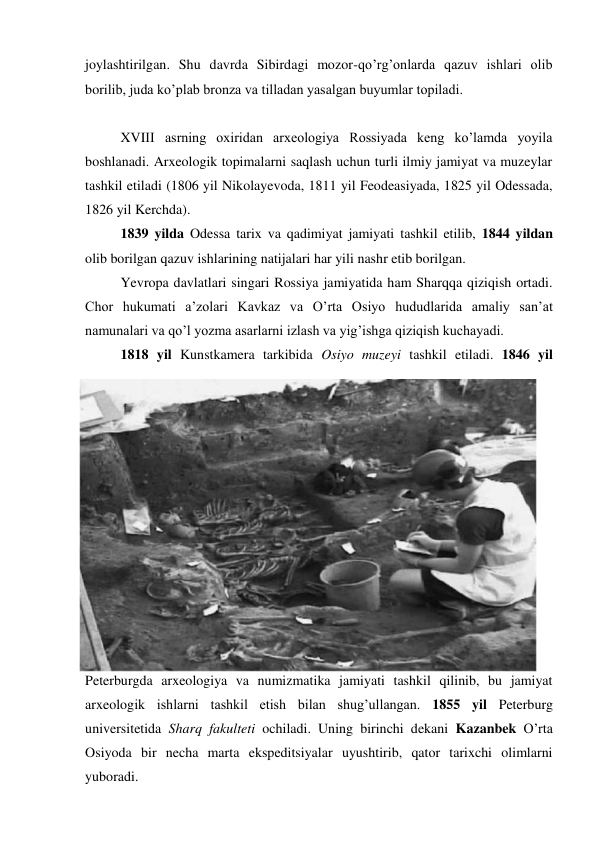 joylashtirilgan. Shu davrda Sibirdagi mozor-qo’rg’onlarda qazuv ishlari olib 
borilib, juda ko’plab bronza va tilladan yasalgan buyumlar topiladi. 
 
XVIII asrning oxiridan arxeologiya Rossiyada keng ko’lamda yoyila 
boshlanadi. Arxeologik topimalarni saqlash uchun turli ilmiy jamiyat va muzeylar 
tashkil etiladi (1806 yil Nikolayevoda, 1811 yil Feodeasiyada, 1825 yil Odessada, 
1826 yil Kerchda).  
1839 yilda Odessa tarix va qadimiyat jamiyati tashkil etilib, 1844 yildan 
olib borilgan qazuv ishlarining natijalari har yili nashr etib borilgan. 
Yevropa davlatlari singari Rossiya jamiyatida ham Sharqqa qiziqish ortadi. 
Chor hukumati a’zolari Kavkaz va O’rta Osiyo hududlarida amaliy san’at 
namunalari va qo’l yozma asarlarni izlash va yig’ishga qiziqish kuchayadi. 
1818 yil Kunstkamera tarkibida Osiyo muzeyi tashkil etiladi. 1846 yil 
Peterburgda arxeologiya va numizmatika jamiyati tashkil qilinib, bu jamiyat 
arxeologik ishlarni tashkil etish bilan shug’ullangan. 1855 yil Peterburg 
universitetida Sharq fakulteti ochiladi. Uning birinchi dekani Kazanbek O’rta 
Osiyoda bir necha marta ekspeditsiyalar uyushtirib, qator tarixchi olimlarni 
yuboradi. 
 
