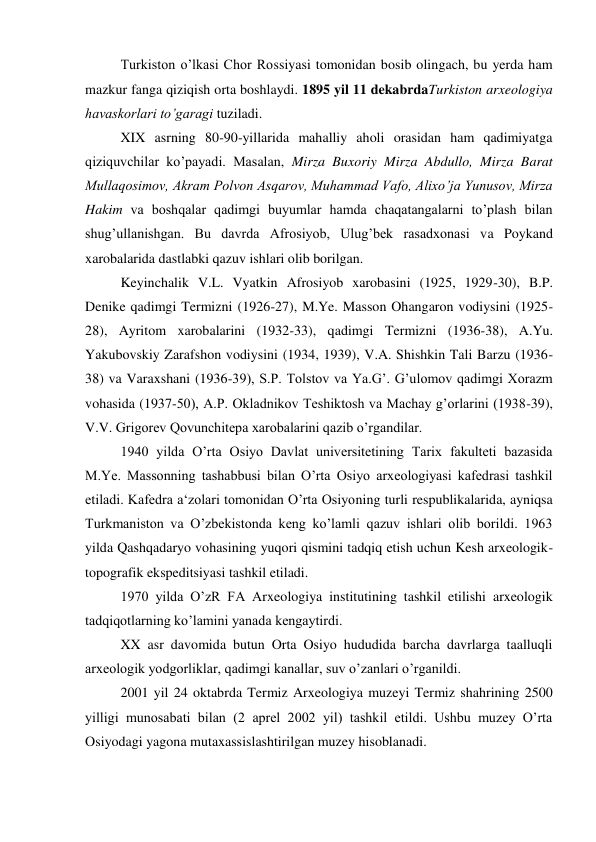 Turkiston o’lkasi Chor Rossiyasi tomonidan bosib olingach, bu yerda ham 
mazkur fanga qiziqish orta boshlaydi. 1895 yil 11 dekabrdaTurkiston arxeologiya 
havaskorlari to’garagi tuziladi. 
XIX asrning 80-90-yillarida mahalliy aholi orasidan ham qadimiyatga 
qiziquvchilar ko’payadi. Masalan, Mirza Buxoriy Mirza Abdullo, Mirza Barat 
Mullaqosimov, Akram Polvon Asqarov, Muhammad Vafo, Alixo’ja Yunusov, Mirza 
Hakim va boshqalar qadimgi buyumlar hamda chaqatangalarni to’plash bilan 
shug’ullanishgan. Bu davrda Afrosiyob, Ulug’bek rasadxonasi va Poykand 
xarobalarida dastlabki qazuv ishlari olib borilgan.  
Keyinchalik V.L. Vyatkin Afrosiyob xarobasini (1925, 1929-30), B.P. 
Denike qadimgi Termizni (1926-27), M.Ye. Masson Ohangaron vodiysini (1925-
28), Ayritom xarobalarini (1932-33), qadimgi Termizni (1936-38), A.Yu. 
Yakubovskiy Zarafshon vodiysini (1934, 1939), V.A. Shishkin Tali Barzu (1936-
38) va Varaxshani (1936-39), S.P. Tolstov va Ya.G’. G’ulomov qadimgi Xorazm 
vohasida (1937-50), A.P. Okladnikov Teshiktosh va Machay g’orlarini (1938-39), 
V.V. Grigorev Qovunchitepa xarobalarini qazib o’rgandilar.     
1940 yilda O’rta Osiyo Davlat universitetining Tarix fakulteti bazasida 
M.Ye. Massonning tashabbusi bilan O’rta Osiyo arxeologiyasi kafedrasi tashkil 
etiladi. Kafedra a‘zolari tomonidan O’rta Osiyoning turli respublikalarida, ayniqsa 
Turkmaniston va O’zbekistonda keng ko’lamli qazuv ishlari olib borildi. 1963 
yilda Qashqadaryo vohasining yuqori qismini tadqiq etish uchun Kesh arxeologik-
topografik ekspeditsiyasi tashkil etiladi. 
1970 yilda O’zR FA Arxeologiya institutining tashkil etilishi arxeologik 
tadqiqotlarning ko’lamini yanada kengaytirdi. 
XX asr davomida butun Orta Osiyo hududida barcha davrlarga taalluqli 
arxeologik yodgorliklar, qadimgi kanallar, suv o’zanlari o’rganildi.  
2001 yil 24 oktabrda Termiz Arxeologiya muzeyi Termiz shahrining 2500 
yilligi munosabati bilan (2 aprel 2002 yil) tashkil etildi. Ushbu muzey O’rta 
Osiyodagi yagona mutaxassislashtirilgan muzey hisoblanadi. 
