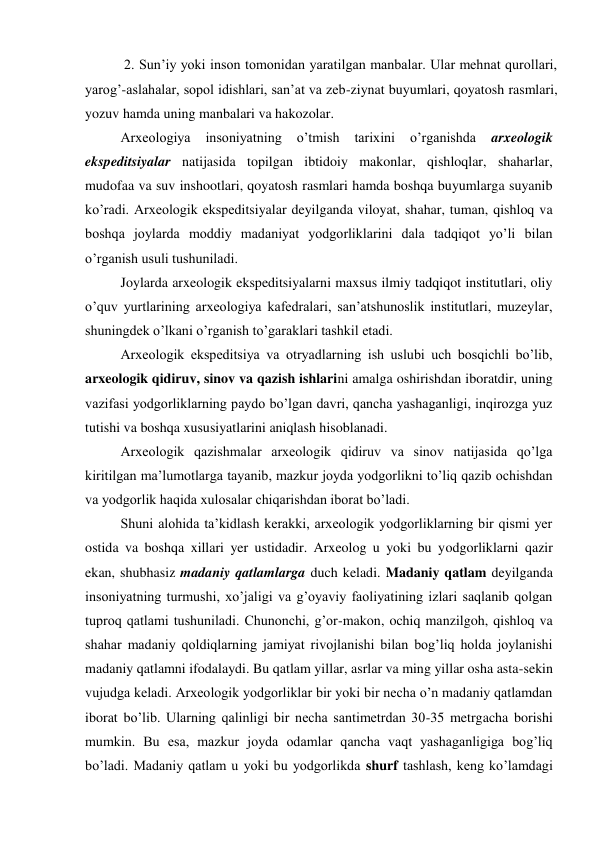  2. Sun’iy yoki inson tomonidan yaratilgan manbalar. Ular mehnat qurollari, 
yarog’-aslahalar, sopol idishlari, san’at va zeb-ziynat buyumlari, qoyatosh rasmlari, 
yozuv hamda uning manbalari va hakozolar. 
Arxeologiya 
insoniyatning 
o’tmish 
tarixini 
o’rganishda 
arxeologik 
ekspeditsiyalar natijasida topilgan ibtidoiy makonlar, qishloqlar, shaharlar, 
mudofaa va suv inshootlari, qoyatosh rasmlari hamda boshqa buyumlarga suyanib 
ko’radi. Arxeologik ekspeditsiyalar deyilganda viloyat, shahar, tuman, qishloq va 
boshqa joylarda moddiy madaniyat yodgorliklarini dala tadqiqot yo’li bilan 
o’rganish usuli tushuniladi.  
Joylarda arxeologik ekspeditsiyalarni maxsus ilmiy tadqiqot institutlari, oliy 
o’quv yurtlarining arxeologiya kafedralari, san’atshunoslik institutlari, muzeylar, 
shuningdek o’lkani o’rganish to’garaklari tashkil etadi. 
Arxeologik ekspeditsiya va otryadlarning ish uslubi uch bosqichli bo’lib, 
arxeologik qidiruv, sinov va qazish ishlarini amalga oshirishdan iboratdir, uning 
vazifasi yodgorliklarning paydo bo’lgan davri, qancha yashaganligi, inqirozga yuz 
tutishi va boshqa xususiyatlarini aniqlash hisoblanadi.  
Arxeologik qazishmalar arxeologik qidiruv va sinov natijasida qo’lga 
kiritilgan ma’lumotlarga tayanib, mazkur joyda yodgorlikni to’liq qazib ochishdan 
va yodgorlik haqida xulosalar chiqarishdan iborat bo’ladi.  
Shuni alohida ta’kidlash kerakki, arxeologik yodgorliklarning bir qismi yer 
ostida va boshqa xillari yer ustidadir. Arxeolog u yoki bu yodgorliklarni qazir 
ekan, shubhasiz madaniy qatlamlarga duch keladi. Madaniy qatlam deyilganda 
insoniyatning turmushi, xo’jaligi va g’oyaviy faoliyatining izlari saqlanib qolgan 
tuproq qatlami tushuniladi. Chunonchi, g’or-makon, ochiq manzilgoh, qishloq va 
shahar madaniy qoldiqlarning jamiyat rivojlanishi bilan bog’liq holda joylanishi 
madaniy qatlamni ifodalaydi. Bu qatlam yillar, asrlar va ming yillar osha asta-sekin 
vujudga keladi. Arxeologik yodgorliklar bir yoki bir necha o’n madaniy qatlamdan 
iborat bo’lib. Ularning qalinligi bir necha santimetrdan 30-35 metrgacha borishi 
mumkin. Bu esa, mazkur joyda odamlar qancha vaqt yashaganligiga bog’liq 
bo’ladi. Madaniy qatlam u yoki bu yodgorlikda shurf tashlash, keng ko’lamdagi 
